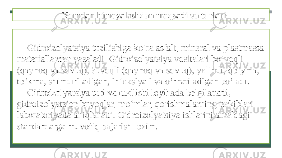 Namdan himoyalashdan maqsadi va turlari Gidroizolyatsiya tuzilishiga ko‘ra asfalt, mineral va plastmassa materiallardan yasaladi. Gidroizolyatsiya vositalari bo‘yoqli (qaynoq va sovuq), suvoqli (qaynoq va sovuq), yelimli, qo‘yma, to‘kma, shimdiriladigan, in’eksiyali va o‘rnatiladigan bo‘ladi. Gidroizolyatsiya turi va tuzilishi loyihada belgilanadi, gidroizolyatsion buyoqlar, mo‘mlar, qorishmalarning tarkiblari laboratoriyada aniqlanadi. Gidroizolyatsiya ishlarini amaldagi standartlarga muvofiq bajarish lozim. 