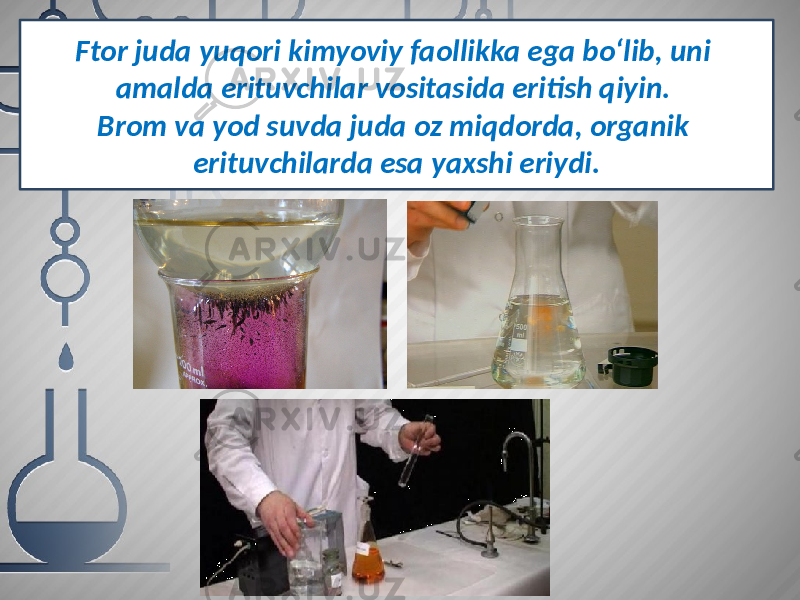 Ftor juda yuqori kimyoviy faollikka ega bo‘lib, uni amalda erituvchilar vositasida eritish qiyin. Brom va yod suvda juda oz miqdorda, organik erituvchilarda esa yaxshi eriydi. 