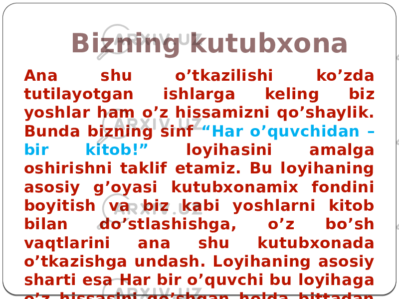 Bizning kutubxona Ana shu o’tkazilishi ko’zda tutilayotgan ishlarga keling biz yoshlar ham o’z hissamizni qo’shaylik. Bunda bizning sinf “Har o’quvchidan – bir kitob!” loyihasini amalga oshirishni taklif etamiz. Bu loyihaning asosiy g’oyasi kutubxonamix fondini boyitish va biz kabi yoshlarni kitob bilan do’stlashishga, o’z bo’sh vaqtlarini ana shu kutubxonada o’tkazishga undash. Loyihaning asosiy sharti esa Har bir o’quvchi bu loyihaga o’z hissasini qo’shgan holda bittadan kitob sovg’a qilishdir. 