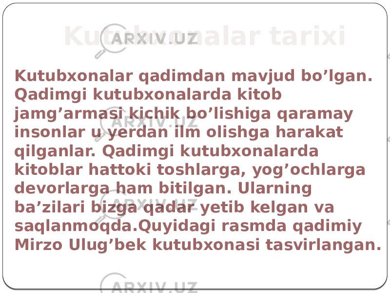 Kutubxonalar tarixi Kutubxonalar qadimdan mavjud bo’lgan. Qadimgi kutubxonalarda kitob jamg’armasi kichik bo’lishiga qaramay insonlar u yerdan ilm olishga harakat qilganlar. Qadimgi kutubxonalarda kitoblar hattoki toshlarga, yog’ochlarga devorlarga ham bitilgan. Ularning ba’zilari bizga qadar yetib kelgan va saqlanmoqda.Quyidagi rasmda qadimiy Mirzo Ulug’bek kutubxonasi tasvirlangan. 