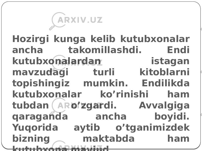 Hozirgi kun kutubxonasi Hozirgi kunga kelib kutubxonalar ancha takomillashdi. Endi kutubxonalardan istagan mavzudagi turli kitoblarni topishingiz mumkin. Endilikda kutubxonalar ko’rinishi ham tubdan o’zgardi. Avvalgiga qaraganda ancha boyidi. Yuqorida aytib o’tganimizdek bizning maktabda ham kutubxona mavjud. 