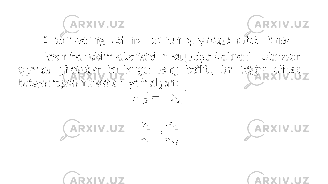  Dinamikaning uchinchi qonuni quyidagicha ta’riflanadi: Ta’sir har doim aks ta’sirni vujudga keltiradi. Ular son qiymati jihatidan bir-biriga teng bo‘lib, bir to‘g‘ri chiziq bo‘ylab qarama-qarshi yo‘nalgan: •   