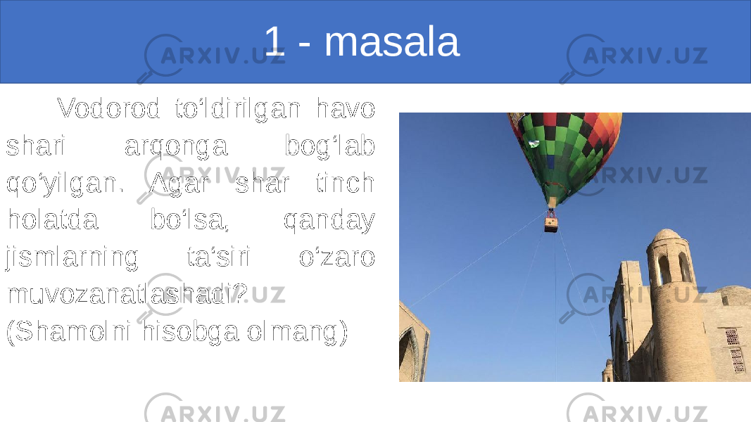                                                 1 - masala     Vodorod to‘ldirilgan havo shari arqonga bog‘lab qo‘yilgan. Agar shar tinch holatda bo‘lsa, qanday jismlarning ta‘siri o‘zaro muvozanatlashadi? (Shamolni hisobga olmang) 