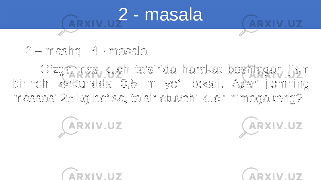 2 - masala 2 – mashq 4 - masala O‘zgarmas kuch ta’sirida harakat boshlagan jism birinchi sekundda 0,5 m yo‘l bosdi. Agar jismning massasi 25 kg bo‘lsa, ta’sir etuvchi kuch nimaga teng? 