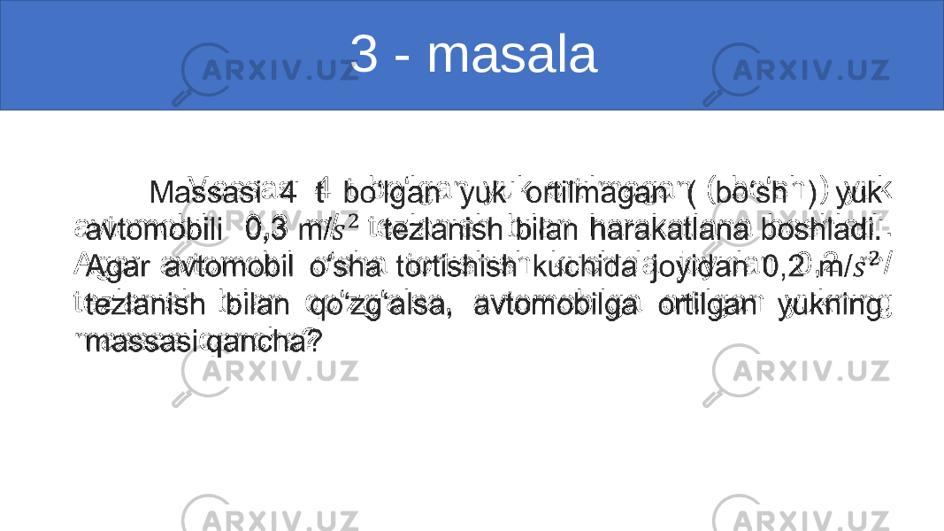                                                    3 - masala                 Massasi 4 t bo‘lgan yuk ortilmagan ( bo‘sh ) yuk avtomobili 0,3 m/   tezlanish bilan harakatlana boshladi. Agar avtomobil o‘sha tortishish kuchida joyidan 0,2 m/   tezlanish bilan qo‘zg‘alsa, avtomobilga ortilgan yukning massasi qancha? •   