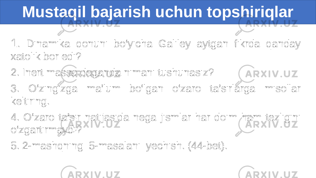 1 . Dinamika qonuni bo‘yicha Galiley aytgan fikrda qanday xatolik bor edi? 2. Inert massa deganda nimani tushunasiz? 3. O‘zingizga ma’lum bo‘lgan o‘zaro ta’sirlarga misollar keltiring. 4. O‘zaro ta’sir natijasida nega jismlar har doim ham tezligini o‘zgartirmaydi? 5. 2-mashqning 5-masalani yechish. (44-bet). Mustaqil bajarish uchun topshiriqlar 