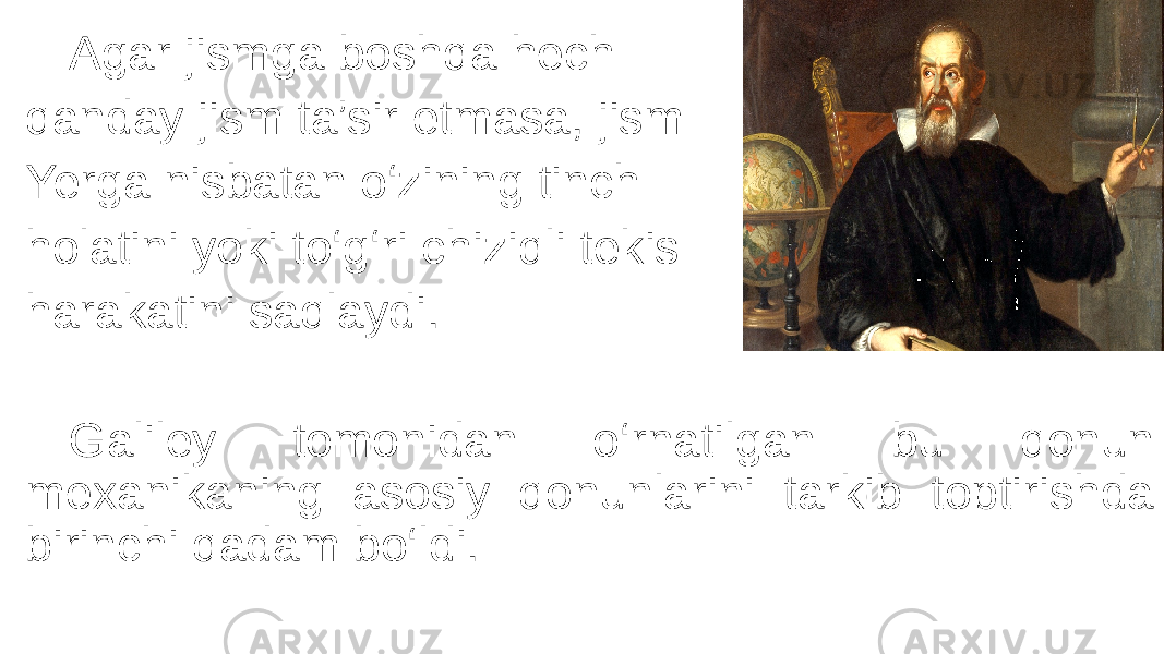 Agar jismga boshqa hech qanday jism ta’sir etmasa, jism Yerga nisbatan o‘zining tinch holatini yoki to‘g‘ri chiziqli tekis harakatini saqlaydi. Galiley tomonidan o‘rnatilgan bu qonun mexanikaning asosiy qonunlarini tarkib toptirishda birinchi qadam bo‘ldi. 