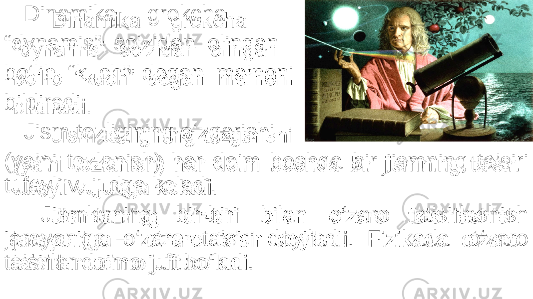 Dinamika grekcha “ dynamis” so‘zidan olingan bo‘lib “kuch” degan ma’noni bildiradi. Jism tezligining o‘zgarishi (ya’ni tezlanish) har doim boshqa bir jismning ta’siri tufayli vujudga keladi. Jismlarning bir-biri bilan o‘zaro ta’sirlashish jarayoniga o‘zaro ta’sir deyiladi. Fizikada o‘zaro ta’sirlar doimo juft bo‘ladi. •   