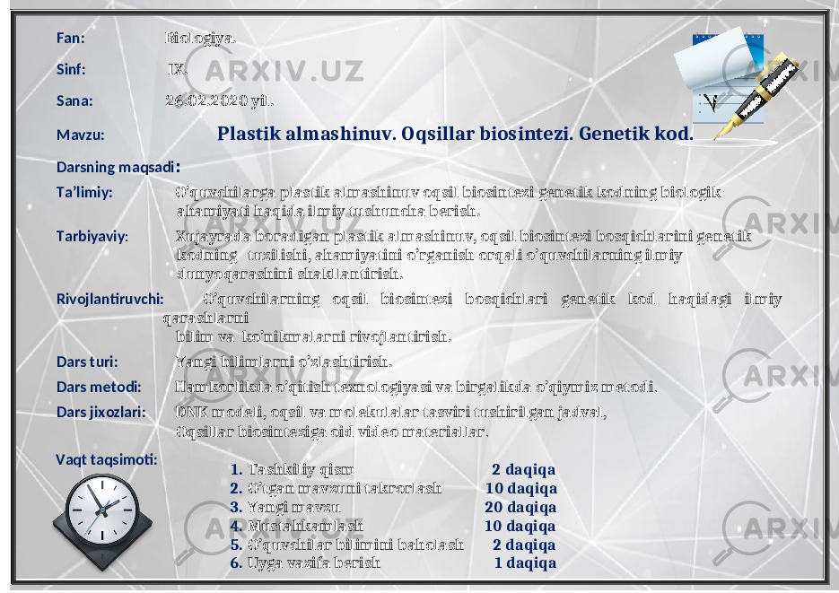 Fan: Biologiya. Sinf: IX. Sana: 26.02.2020 yil. Mavzu: Plastik almashinuv. Oqsillar biosintezi. Genetik kod. Darsning maqsadi : Ta’limiy: O’quvchilarga plastik almashinuv oqsil biosintezi genetik kodning biologik ahamiyati haqida ilmiy tushuncha berish. Tarbiyaviy : Xujayrada boradigan plastik almashinuv, oqsil biosintezi bosqichlarini genetik kodning tuzilishi, ahamiyatini o’rganish orqali o’quvchilarning ilmiy dunyoqarashini shakllantirish. Rivojlantiruvchi: O’quvchilarning oqsil biosintezi bosqichlari genetik kod haqidagi ilmiy qarashlarni bilim va ko’nikmalarni rivojlantirish. Dars turi: Yangi bilimlarni o’zlashtirish. Dars metodi: Hamkorlikda o’qitish texnologiyasi va birgalikda o’qiymiz metodi . Dars jixozlari: DNK modeli, oqsil va molekulalar tasviri tushirilgan jadval, Oqsillar biosinteziga oid video materiallar . 1. Tashkiliy qism 2 daqiqa 2. O’tgan mavzuni takrorlash 10 daqiqa 3. Yangi mavzu 20 daqiqa 4. Mustahkamlash 10 daqiqa 5. O’quvchilar bilimini baholash 2 daqiqa 6. Uyga vazifa berish 1 daqiqaVaqt taqsimoti: 