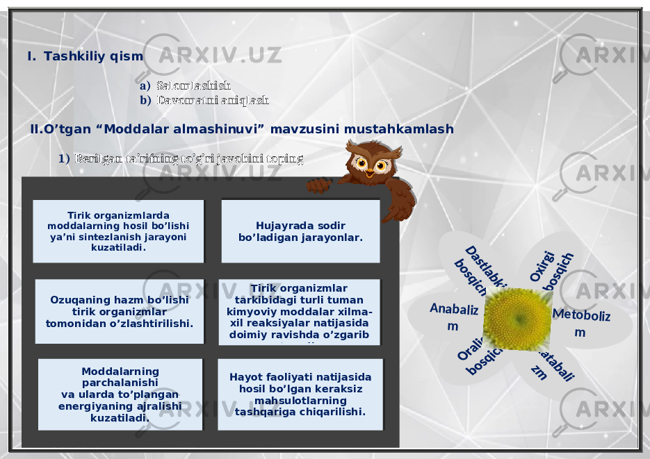  I. Tashkiliy qism a) Salomlashish b) Davomatni aniqlash II. O’tgan “Moddalar almashinuvi” mavzusini mustahkamlash 1) Berilgan ta’rifning to’g’ri javobini topingA nabaliz m M etoboliz m Hujayrada sodir bo’ladigan jarayonlar. Tirik organizmlarda moddalarning hosil bo’lishi ya’ni sintezlanish jarayoni kuzatiladi. Ozuqaning hazm bo’lishi tirik organizmlar tomonidan o’zlashtirilishi. Tirik organizmlar tarkibidagi turli tuman kimyoviy moddalar xilma- xil reaksiyalar natijasida doimiy ravishda o’zgarib turadi. Moddalarning parchalanishi va ularda to’plangan energiyaning ajralishi kuzatiladi. Hayot faoliyati natijasida hosil bo’lgan keraksiz mahsulotlarning tashqariga chiqarilishi. 