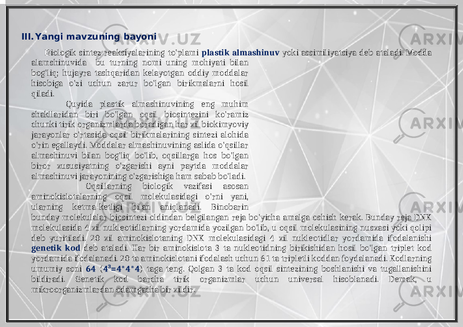 III. Yangi mavzuning bayoni B iologik sintez reaksiyalarining to’plami plastik almashinuv yoki assimiliyatsiya deb ataladi. Modda alamshinuvida bu turning nomi uning mohiyati bilan bog’liq; hujayra tashqaridan kelayotgan oddiy moddalar hisobiga o’zi uchun zarur bo’lgan birikmalarni hosil qiladi. Quyida plastik almashinuvining eng muhim shakllaridan biri bo’lgan oqsil biosintezini ko’ramiz chunki tirik organizmlarda boradigan har xil biokimyoviy jarayonlar o’rtasida oqsil birikmalarining sintezi alohida o’rin egallaydi. Moddalar almashinuvining aslida o’qsillar almashinuvi bilan bog’liq bo’lib, oqsillarga hos bo’lgan biror xususiyatning o’zgarishi ayni paytda moddalar almashinuvi jarayonining o’zgarishiga ham sabab bo’ladi. Oqsillarning biologik vazifasi asosan aminokislotalarning oqsil molekulasidagi o’rni yani, ularning ketma-ketligi bilan aniqlanadi. Binobarin bunday molekulalar biosintezi oldindan belgilangan reja bo’yicha amalga oshish kerak. Bunday reja DNK molekulasida 4 xil nukleotidlarning yordamida yozilgan bo’lib, u oqsil molekulasining nusxasi yoki qolipi deb yuritiladi. 20 xil aminokislotaning DNK molekulasidagi 4 xil nukleotidlar yordamida ifodalanishi genetik kod deb ataladi. Har bir aminokislota 3 ta nukleotidning birikishidan hosil bo’lgan triplet kod yordamida ifodalanadi. 20 ta aminokislotani ifodalash uchun 61 ta tripletli koddan foydalanadi. Kodlarning umumiy soni 64 ( 4 3 =4*4*4 ) taga teng. Qolgan 3 ta kod oqsil sintezining boshlanishi va tugallanishini bildiradi. Genetik kod barcha tirik organizmlar uchun universal hisoblanadi. Demak, u mikroorganizmlardan odamgacha bir xildir. 