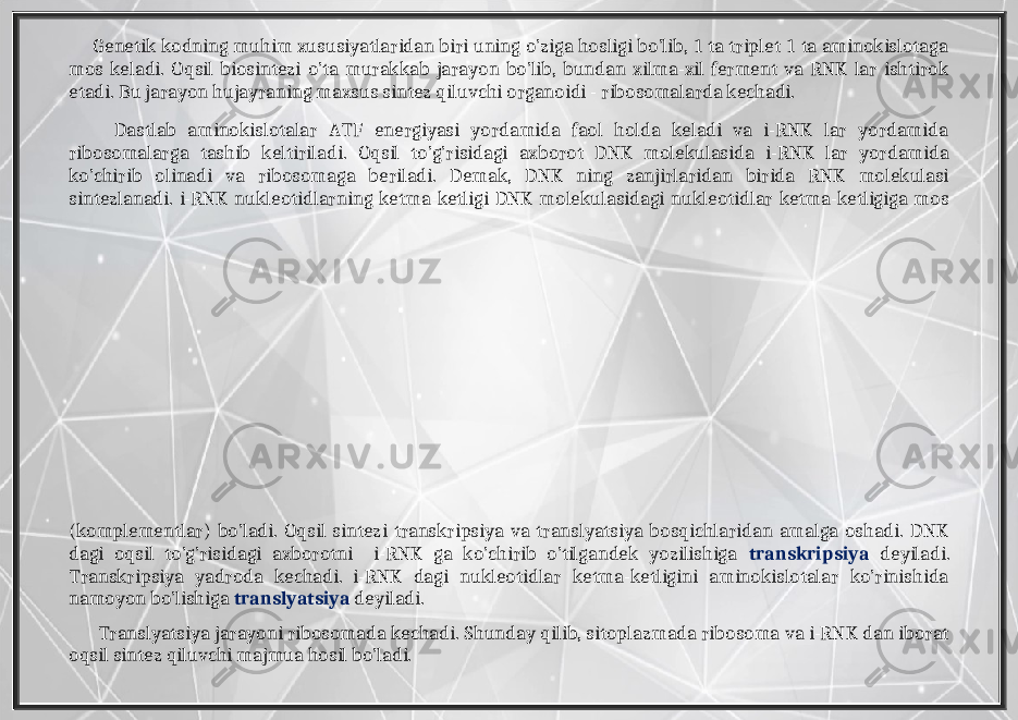  Genetik kodning muhim xususiyatlaridan biri uning o’ziga hosligi bo’lib, 1 ta triplet 1 ta aminokislotaga mos keladi. Oqsil biosintezi o’ta murakkab jarayon bo’lib, bundan xilma-xil ferment va RNK lar ishtirok etadi. Bu jarayon hujayraning maxsus sintez qiluvchi organoidi - ribosomalarda kechadi. Dastlab aminokislotalar ATF energiyasi yordamida faol holda keladi va i-RNK lar yordamida ribosomalarga tashib keltiriladi. Oqsil to’g’risidagi axborot DNK molekulasida i-RNK lar yordamida ko’chirib olinadi va ribosomaga beriladi. Demak, DNK ning zanjirlaridan birida RNK molekulasi sintezlanadi. i-RNK nukleotidlarning ketma-ketligi DNK molekulasidagi nukleotidlar ketma-ketligiga mos (komplementlar) bo’ladi. Oqsil sintezi transkripsiya va translyatsiya bosqichlaridan amalga oshadi. DNK dagi oqsil to’g’risidagi axborotni i-RNK ga ko’chirib o’tilgandek yozilishiga transkripsiya deyiladi. Transkripsiya yadroda kechadi. i-RNK dagi nukleotidlar ketma-ketligini aminokislotalar ko’rinishida namoyon bo’lishiga translyatsiya deyiladi. Translyatsiya jarayoni ribosomada kechadi. Shunday qilib, sitoplazmada ribosoma va i-RNK dan iborat oqsil sintez qiluvchi majmua hosil bo’ladi. 