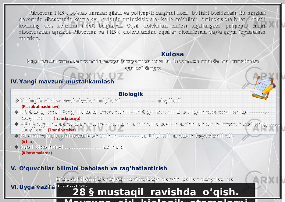 28 § mustaqil ravishda o’qish. Mavzuga oid biologik atamalarni yod olishBiologik diktant Ribosoma i-RNK bo’ylab harakat qiladi va polipeptit zanjirini hosil bo’lishi boshlanadi. Bu harakat davomida ribosomada ketma-ket ravishda aminokislotalar kelib qo’shiladi. Aminokislota bilan tripletli kodining mos kelishini i-RNK belgilaydi. Oqsil molekulasi sintezi tugallangach, polipeptit zanjir ribosomadan ajraladi. Ribosoma va i-RNK molekulasidan oqsillar biosintezida qayta-qayta foydalanish mumkin . Xulosa Bugungi darsimizda assimiliyatsiya jarayoni va oqsillar biosintezi haqida ma’lumotlarga ega bo’ldingiz IV. Yangi mavzuni mustahkamlash  Biologik sintez reaksiyalar to’plami ……………….. deyiladi. (Plastik almashinuvi)  DNK dagi oqsil to’g’risidagi axborotni i-RNK ga ko’chirib o’tilganidek yozilishiga ……….. deyiladi (Transkripsiya)  i-RNK dagi nukleotidlar ketma-ketligini aminokislotalar ko’rinishida namoyon bo’lishiga……. deyiladi (Transliyatsiya)  20 aminokislotani ifodalash uchun ………… ta tripletli koddan foydalaniladi. (61 ta)  Oqsil biosintezi ………………… kechadi. (Ribosomalarda) V. O’quvchilar bilimini baholash va rag’batlantirish VI. Uyga vazifa O’quvchilarni darsdagi ishtirokiga qarab ballar qo’yilad va rag’batlantiriladi. 