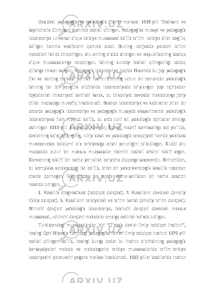 Daslabki pedagogik va psixologik fikrlar markazi 1918-yili Toshkent va keyinchalik Chimkent shahrida tashkil qilingan. Pedagogika muzeyi va pedagogik laboratoriya universal o`quv tarbiya muassasasi bo`lib ta’lim- tarbiya bilan bog`liq bo`lgan hamma vazifalarni qamrab oladi. Buning natijasida yordam ta’lim metodlari ishlab chiqarilgan, shu erning o`zida sinalgan va respublikaning boshqa o`quv muassasalariga tarqatilgan. Ishning bunday tashkil qilinganligi tadbiq qilishga imkon bergan. Pedagogik laboratoriya haqida Nizomda bu joy pedagogik fikr va ishning markazi bo`lishi lozim. Shuning uchun bir tomondan psixologik ishning har bir yangilik o`qitishda laboratoriyada to`plangan boy tajribadan foydalanish imkoniyati berilishi kerak, bu imkoniyat bevosita maktablarga joriy qilish maqsadga muvofiq hisoblanadi. Boshqa laboratoriya va kabinetlar bilan bir qatorda pedagogik laboratoriya va pedagogik muzeyda eksperimental psixologik laboratoriyasi ham mavjud bo`lib, bu erda turli xil psixologik tajribalar amalga oshirilgan 1919-yili 1 aprelda Kavman Xorvat maorif komissariga xat yo`llab, davlatning ko`zi ojiz, gung, ruhiy kasal va psixologik taraqqiyoti hamda psixikasi muvozanatsiz bolalarni o`z tarbiyasiga olishi zarurligini ta’kidlagan. Xuddi shu maqsadda butun bir maxsus muassasalar tizimini tashkil etishni taklif etgan. Xorvatning taklifi bir necha yo`nalish bo`yicha diqqatga sazovordir. Birinchidan, bu kompleks xarakterdagi ish bo`lib, biron-bir psixonevrologik kasallik nazardan chetda qolmagan. Ikkinchidan, bu rejada ketma-ketlikdan bir necha bosqich nazarda tutilgan: 1. Kasallik diagnostikasi (tadqiqot darajasi). 2. Kasallarni davolash (amaliy tibbiy darajasi). 3. Kasallarni tarbiyalash va ta’lim berish (amaliy ta’lim darajasi). Birinchi darajani psixologik laboratoriya, ikkinchi darajani davolash maxsus muassasasi, uchinchi darajani maktablar amalga oshirish ko`zda tutilgan. Turkistondagi muassasalardan biri “O`zbek davlat ilmiy tadqiqot instituti”, hozirgi Qori Niyoziy nomidagi pedagogika fanlari ilmiy tadqiqot instituti 1929-yili tashkil qilingan bo`lib, hozirgi kunga qadar bu institut o`qitishning pedagogik konsepsiyalari maktab va maktabgacha tarbiya muassasalarida ta’lim-tarbiya nazariyasini yaratuvchi yagona markaz hisoblanadi. 1930-yillar boshlarida institut 