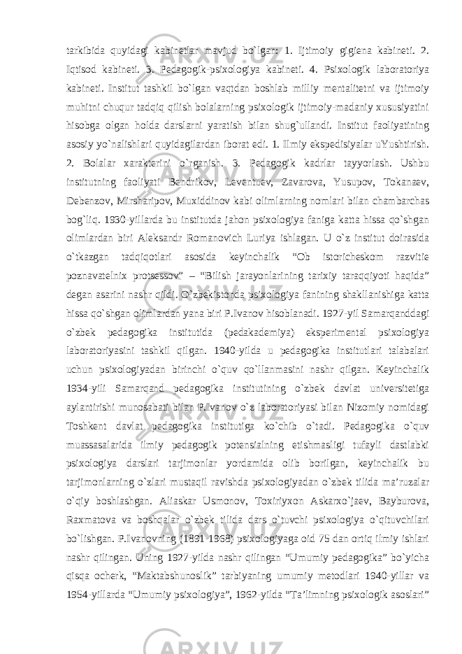 tarkibida quyidagi kabinetlar mavjud bo`lgan: 1. Ijtimoiy gigiena kabineti. 2. Iqtisod kabineti. 3. Pedagogik-psixologiya kabineti. 4. Psixologik laboratoriya kabineti. Institut tashkil bo`lgan vaqtdan boshlab milliy mentalitetni va ijtimoiy muhitni chuqur tadqiq qilish bolalarning psixologik ijtimoiy-madaniy xususiyatini hisobga olgan holda darslarni yaratish bilan shug`ullandi. Institut faoliyatining asosiy yo`nalishlari quyidagilardan iborat edi. 1. Ilmiy ekspedisiyalar uYushtirish. 2. Bolalar xarakterini o`rganish. 3. Pedagogik kadrlar tayyorlash. Ushbu institutning faoliyati Bendrikov, Leventuev, Zavarova, Yusupov, Tokanaev, Debenzov, Mirsharipov, Muxiddinov kabi olimlarning nomlari bilan chambarchas bog`liq. 1930-yillarda bu institutda jahon psixologiya faniga katta hissa qo`shgan olimlardan biri Aleksandr Romanovich Luriya ishlagan. U o`z institut doirasida o`tkazgan tadqiqotlari asosida keyinchalik “Ob istoricheskom razvitie poznavatelnix protsessov” – “Bilish jarayonlarining tarixiy taraqqiyoti haqida” degan asarini nashr qildi. O`zbekistonda psixologiya fanining shakllanishiga katta hissa qo`shgan olimlardan yana biri P.Ivanov hisoblanadi. 1927-yil Samarqanddagi o`zbek pedagogika institutida (pedakademiya) eksperimental psixologiya laboratoriyasini tashkil qilgan. 1940-yilda u pedagogika institutlari talabalari uchun psixologiyadan birinchi o`quv qo`llanmasini nashr qilgan. Keyinchalik 1934-yili Samarqand pedagogika institutining o`zbek davlat universitetiga aylantirishi munosabati bilan P.Ivanov o`z laboratoriyasi bilan Nizomiy nomidagi Toshkent davlat pedagogika institutiga ko`chib o`tadi. Pedagogika o`quv muassasalarida ilmiy pedagogik potensialning etishmasligi tufayli dastlabki psixologiya darslari tarjimonlar yordamida olib borilgan, keyinchalik bu tarjimonlarning o`zlari mustaqil ravishda psixologiyadan o`zbek tilida ma’ruzalar o`qiy boshlashgan. Aliaskar Usmonov, Toxiriyxon Askarxo`jaev, Bayburova, Raxmatova va boshqalar o`zbek tilida dars o`tuvchi psixologiya o`qituvchilari bo`lishgan. P.Ivanovning (1891-1968) psixologiyaga oid 75 dan ortiq ilmiy ishlari nashr qilingan. Uning 1927-yilda nashr qilingan “Umumiy pedagogika” bo`yicha qisqa ocherk, “Maktabshunoslik” tarbiyaning umumiy metodlari 1940-yillar va 1954-yillarda “Umumiy psixologiya”, 1962-yilda “Ta’limning psixologik asoslari” 