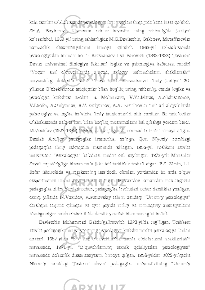 kabi asarlari O`zbekistonda psixologiya fani rivojlanishiga juda katta hissa qo`shdi. SH.A. Boyburova, Usmonov kabilar bevosita uning rahbarligida faoliyat ko`rsatishdi. 1959-yil uning rahbarligida M.G.Davletshin, Bekboev, Muzaffarovlar nomzodlik dissertatsiyalarini himoya qilishdi. 1963-yil O`zbekistonda psixologiyadan birinchi bo`lib Krasnoboev Ilya Berovich (1896-1963) Toshkent Davlat universiteti filologiya fakulteti logika va psixologiya kafedrasi mudiri “Yuqori sinf o`quvchilarida e’tiqod, axloqiy tushunchalarni shakllanishi” mavzusidagi doktorlik ishini himoya qildi. Krasnoboevni ilmiy faoliyati 20- yillarda O`zbekistonda tadqiqotlar bilan bog`liq uning rahbarligi ostida logika va psixolgiya kafedrasi azolari: 3. Mo`minova, V.Ya.Maros, A.Abdusattorov, V.I.Sofer, A.Gulyamov, R.V. Galyamov, A.A. Erstifirovlar turli xil ob’yektlarda psixologiya va logika bo`yicha ilmiy tadqiqotlarini olib bordilar. Bu tadqiqotlar O`zbekistonda xalq ta’limi bilan bog`liq muammolarni hal qilishga yordam berdi. M.Voxidov (1927-1989) 1955-yilda Leningradda nomzodlik ishini himoya qilgan. Dastlab Andijon pedagogika institutida, so`ngra Qori Niyoziy nomidagi pedagogika ilmiy tadqiqotlar institutida ishlagan. 1966-yil Toshkent Davlat universiteti “Psixologiya” kafedrasi mudiri etib saylangan. 1973-yili Ministrlar Soveti topshirig`iga binoan tarix fakulteti tarkibida tashkil etgan. P.S . Zi m in, L.I. Sofer ishtirokida va markazning iste’dodli olimlari yordamida bu erda o`quv eksperimental laboratoriya tashkil qilingan. M.Voxidov tomonidan maktabgacha pedagogika bilim Yurtlari uchun, pedagogika institutlari uchun darsliklar yozilgan, oxirgi yillarda M.Voxidov, A.Petrovskiy tahriri ostidagi “Umumiy psixologiya” darsligini tarjima qilingan va ayni paytda milliy va mintaqaviy xususiyatlarni hisobga olgan holda o`zbek tilida darslik yaratish bilan mashg`ul bo`ldi. Davletshin Muhammad Gabdulgalimovich 1923-yilda tug`ilgan. Toshkent Davlat pedagogika universitetining psixologiya kafedra mudiri psixologiya fanlari doktori, 1957-yilda “5-7 sinf o`quvchilarida texnik qiziqishlarni shakllanishi” mavzusida, 1971-yil “O`quvchilarning texnik qobiliyatlari psixologiyasi” mavzusida doktorlik dissertatsiyasini himoya qilgan. 1968-yildan 2005-yilgacha Nizomiy nomidagi Toshkent davlat pedagogika universitetining “Umumiy 