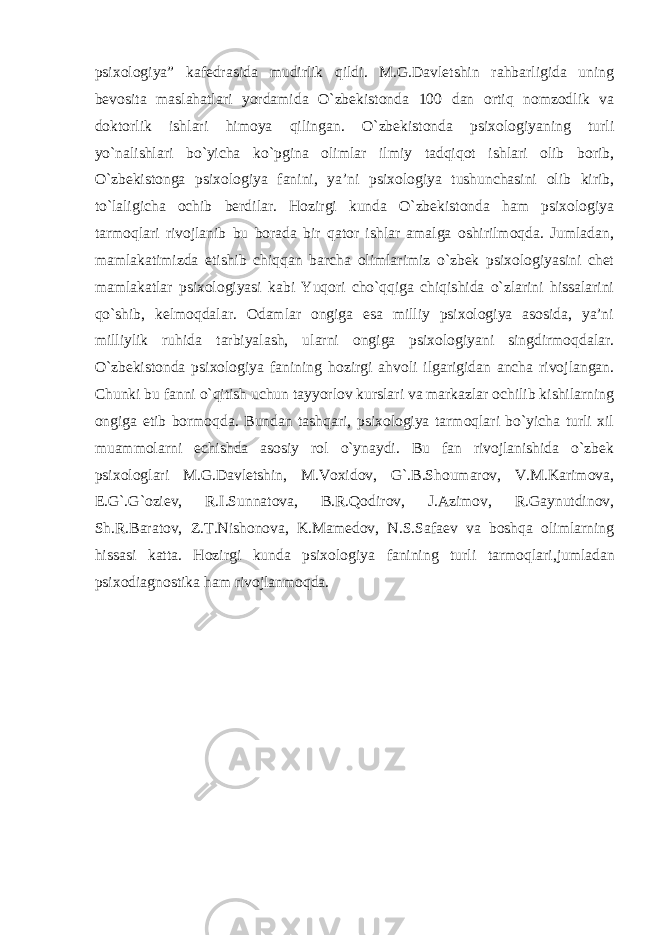 psixologiya” kafedrasida mudirlik qildi. M.G.Davletshin rahbarligida uning bevosita maslahatlari yordamida O`zbekistonda 100 dan ortiq nomzodlik va doktorlik ishlari himoya qilingan. O`zbekistonda psixologiyaning turli yo`nalishlari bo`yicha ko`pgina olimlar ilmiy tadqiqot ishlari olib borib, O`zbekistonga psixologiya fanini, ya’ni psixologiya tushunchasini olib kirib, to`laligicha ochib berdilar. Hozirgi kunda O`zbekistonda ham psixologiya tarmoqlari rivojlanib bu borada bir qator ishlar amalga oshirilmoqda. Jumladan, mamlakatimizda etishib chiqqan barcha olimlarimiz o`zbek psixologiyasini chet mamlakatlar psixologiyasi kabi Yuqori cho`qqiga chiqishida o`zlarini hissalarini qo`shib, kelmoqdalar. Odamlar ongiga esa milliy psixologiya asosida, ya’ni milliylik ruhida tarbiyalash, ularni ongiga psixologiyani singdirmoqdalar. O`zbekistonda psixologiya fanining hozirgi ahvoli ilgarigidan ancha rivojlangan. Chunki bu fanni o`qitish uchun tayyorlov kurslari va markazlar ochilib kishilarning ongiga etib bormoqda. Bundan tashqari, psixologiya tarmoqlari bo`yicha turli xil muammolarni echishda asosiy rol o`ynaydi. Bu fan rivojlanishida o`zbek psixologlari M.G.Davletshin, M.Voxidov, G`.B.Shoumarov, V.M.Karimova, E.G`.G`oziev, R.I.Sunnatova, B.R.Qodirov, J.Azimov, R.Gaynutdinov, Sh.R.Baratov, Z.T.Nishonova, K.Mamedov, N.S.Safaev va boshqa olimlarning hissasi katta. Hozirgi kunda psixologiya fanining turli tarmoqlari , jumladan psixodiagnostika ham rivojlanmoqda. 