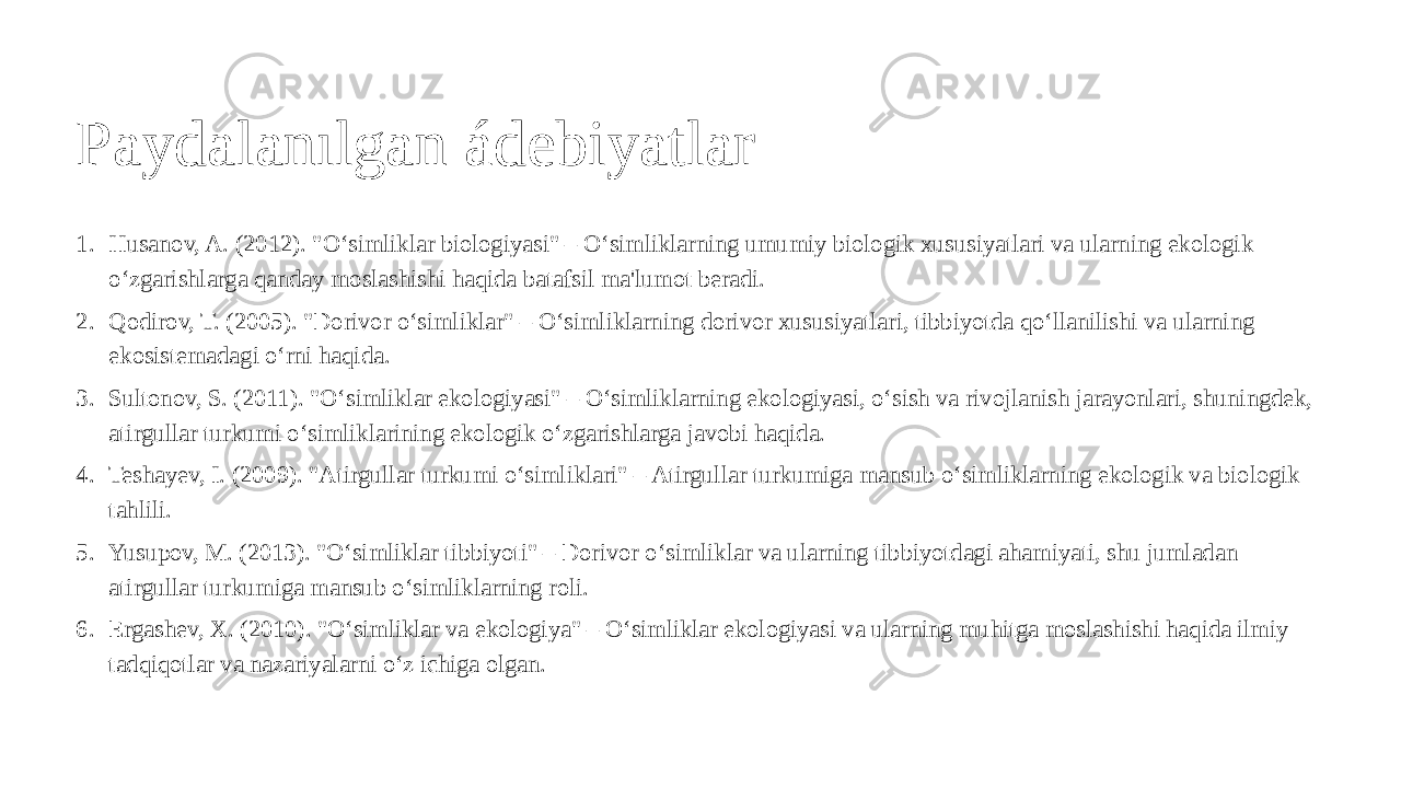 Paydalanılgan ádebiyatlar 1. Husanov, A. (2012). &#34;O‘simliklar biologiyasi&#34; – O‘simliklarning umumiy biologik xususiyatlari va ularning ekologik o‘zgarishlarga qanday moslashishi haqida batafsil ma&#39;lumot beradi. 2. Qodirov, T. (2005). &#34;Dorivor o‘simliklar&#34; – O‘simliklarning dorivor xususiyatlari, tibbiyotda qo‘llanilishi va ularning ekosistemadagi o‘rni haqida. 3. Sultonov, S. (2011). &#34;O‘simliklar ekologiyasi&#34; – O‘simliklarning ekologiyasi, o‘sish va rivojlanish jarayonlari, shuningdek, atirgullar turkumi o‘simliklarining ekologik o‘zgarishlarga javobi haqida. 4. Teshayev, I. (2009). &#34;Atirgullar turkumi o‘simliklari&#34; – Atirgullar turkumiga mansub o‘simliklarning ekologik va biologik tahlili. 5. Yusupov, M. (2013). &#34;O‘simliklar tibbiyoti&#34; – Dorivor o‘simliklar va ularning tibbiyotdagi ahamiyati, shu jumladan atirgullar turkumiga mansub o‘simliklarning roli. 6. Ergashev, X. (2010). &#34;O‘simliklar va ekologiya&#34; – O‘simliklar ekologiyasi va ularning muhitga moslashishi haqida ilmiy tadqiqotlar va nazariyalarni o‘z ichiga olgan. 