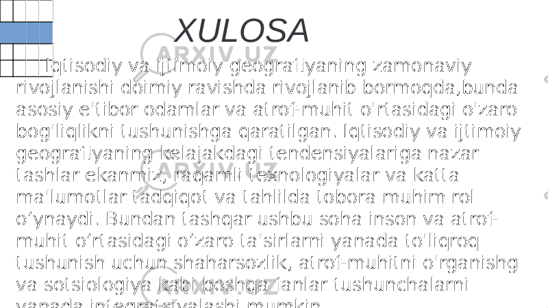 XULOSA Iqtisodiy va ijtimoiy geografiyaning zamonaviy rivojlanishi doimiy ravishda rivojlanib bormoqda,bunda asosiy e&#39;tibor odamlar va atrof-muhit o&#39;rtasidagi o&#39;zaro bog&#39;liqlikni tushunishga qaratilgan. Iqtisodiy va ijtimoiy geografiyaning kelajakdagi tendensiyalariga nazar tashlar ekanmiz, raqamli texnologiyalar va katta ma&#39;lumotlar tadqiqot va tahlilda tobora muhim rol o‘ynaydi. Bundan tashqar ushbu soha inson va atrof- muhit o‘rtasidagi o‘zaro ta&#39;sirlarni yanada to&#39;liqroq tushunish uchun shaharsozlik, atrof-muhitni o&#39;rganishg va sotsiologiya kabi boshqa fanlar tushunchalarni yanada integratsiyalashi mumkin. 