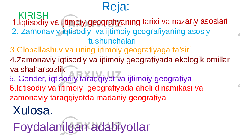 KIRISH Reja:1. Iq tis o d iy va ijt im o iy g e o g ra fiy a n in g ta rix i v a n a z a ri y a s o sl a ri 2. Zamonaviy iqtisodiy va ijtimoiy geografiyaning asosiy tushunchalari 3.Globallashuv va uning ijtimoiy geografiyaga ta’siri 4.Zamonaviy iqtisodiy va ijtimoiy geografiyada ekologik omillar va shaharsozlik 5. Gender, iqtisodiy taraqqiyot va ijtimoiy geografiya 6.Iqtisodiy va ijtimoiy geografiyada aholi dinamikasi va zamonaviy taraqqiyotda madaniy geografiya Xulosa. Foydalanilgan adabiyotlar 