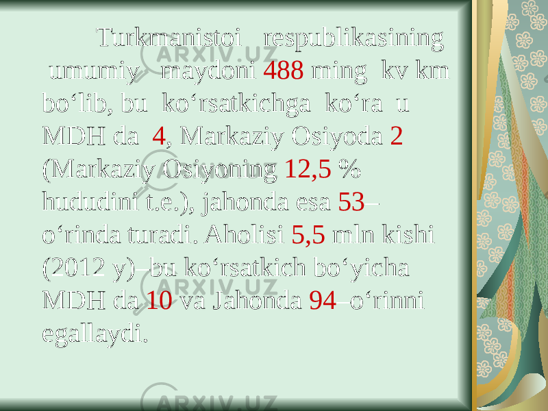  Turkmanistoi respublikasining umumiy maydoni 488 ming kv km bo‘lib, bu ko‘rsatkichga ko‘ra u MDH da 4 , Markaziy Osiyoda 2 (Markaziy Osiyoning 12,5 % hududini t.e.), jahonda esa 53 – o‘rinda turadi. Aholisi 5,5 mln kishi (2012 y)–bu ko‘rsatkich bo‘yicha MDH da 10 va Jahonda 94 –o‘rinni egallaydi. 