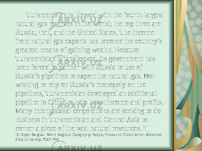  Turkmenistan is blessed with the fourth-largest natural gas reserves in the world; the top three are Russia, Iran, and the United States. The income from natural gas exports has become the country’s greatest means of gaining wealth. Because Turkmenistan is landlocked, its government has been forced to partner with Russia to use of Russia’s pipelines to export the natural gas. Not wishing to rely on Russia’s monopoly on the pipelines, Turkmenistan developed an additional pipeline to China to help boost income and profits. Many international corporations are seeking to do business in Turkmenistan and Central Asia to corner a piece of the vast natural resources.[1] [1] Royal Berglee. Worid Regional Geography: People, Places and Globalization. Morehead State University. 2012. 226 