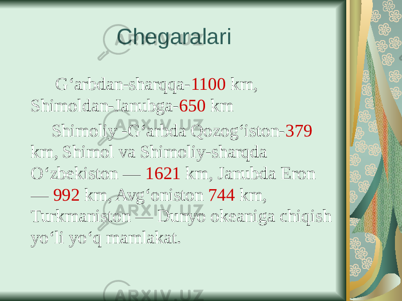 Chegaralari G‘arbdan-sharqqa- 1100 km, Shimoldan-Janubga- 650 km Shimoliy -G‘arbda Qozog‘iston- 379 km, Shimol va Shimoliy-sharqda O‘zbekiston — 1621 km, Janubda Eron — 992 km, Avg‘oniston 744 km, Turkmaniston — Dunyo okeaniga chiqish yo‘li yo‘q mamlakat. 