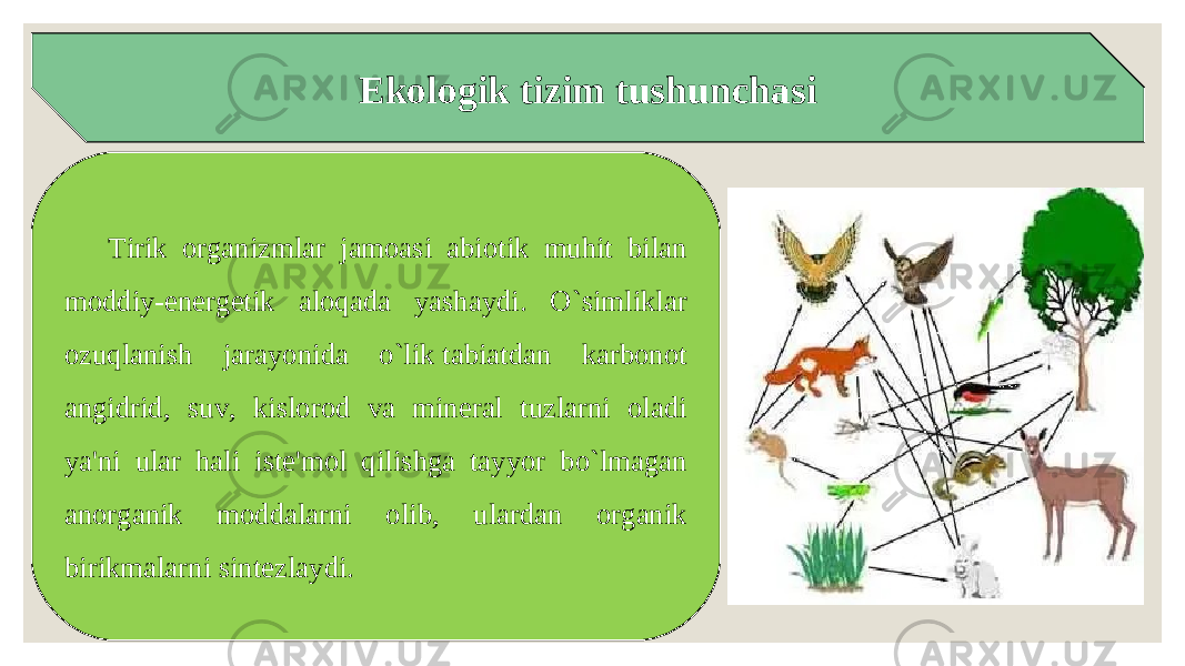 Ekologik tizim tushunchasi Tirik organizmlar jamoasi abiotik muhit bilan moddiy-energetik aloqada yashaydi. O`simliklar ozuqlanish jarayonida o`lik tabiatdan karbonot angidrid, suv, kislorod va mineral tuzlarni oladi ya&#39;ni ular hali iste&#39;mol qilishga tayyor bo`lmagan anorganik moddalarni olib, ulardan organik birikmalarni sintezlaydi. 