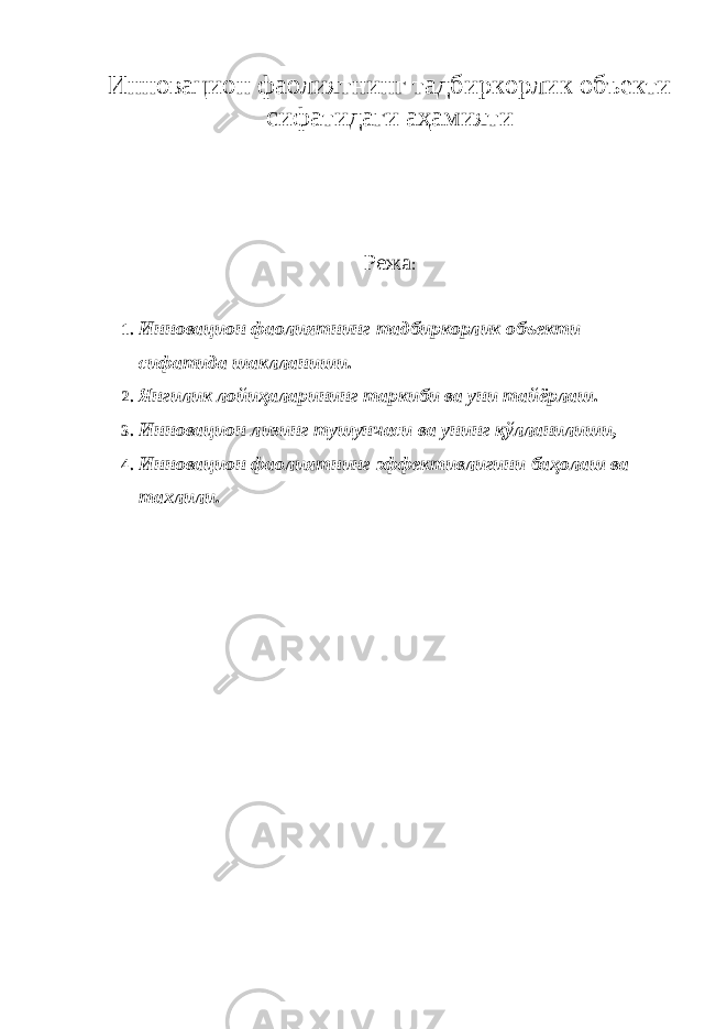 Инновацион фаолиятнинг тадбиркорлик объекти сифатидаги аҳамияти Режа : 1. Инновацион фаолиятнинг тадбиркорлик объекти сифатида шаклланиши . 2. Янгилик лойиҳаларининг таркиби ва уни тайёрлаш . 3. Инновацион лизинг тушунчаси ва унинг қўлланилиши , 4. Инновацион фаолиятнинг эффективлигини баҳолаш ва тахлили . 