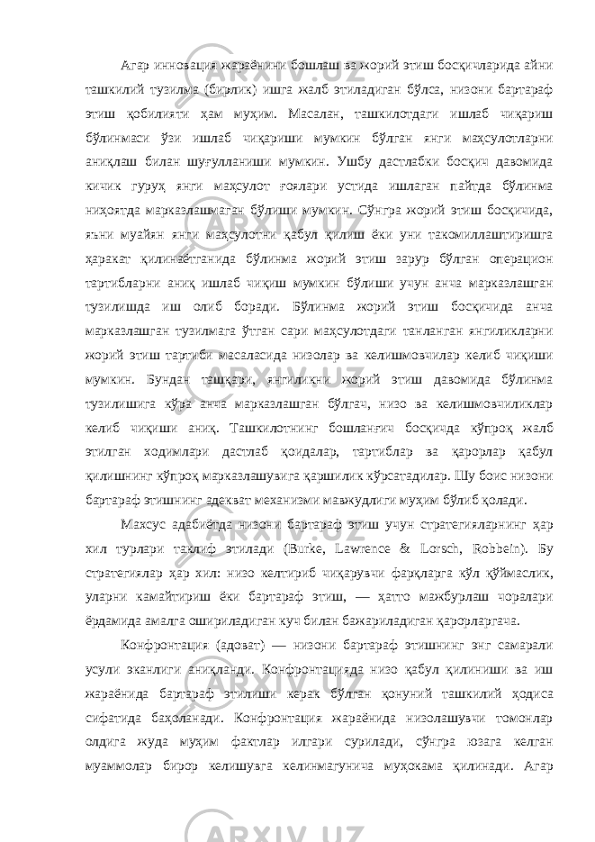 Агар инновация жараёнини бошлаш ва жорий этиш босқичларида айни ташкилий тузилма ( бирлик ) ишга жалб этиладиган бўлса , низони бартараф этиш қобилияти ҳам муҳим . Масалан , ташкилотдаги ишлаб чиқариш бўлинмаси ўзи ишлаб чиқариши мумкин бўлган янги маҳсулотларни аниқлаш билан шуғулланиши мумкин . Ушбу дастлабки босқич давомида кичик гуруҳ янги маҳсулот ғоялари устида ишлаган пайтда бўлинма ниҳоятда марказлашмаган бўлиши мумкин . Сўнгра жорий этиш босқичида , яъни муайян янги маҳсулотни қабул қилиш ёки уни такомиллаштиришга ҳаракат қилинаётганида бўлинма жорий этиш зарур бўлган операцион тартибларни аниқ ишлаб чиқиш мумкин бўлиши учун анча марказлашган тузилишда иш олиб боради . Бўлинма жорий этиш босқичида анча марказлашган тузилмага ўтган сари маҳсулотдаги танланган янгиликларни жорий этиш тартиби масаласида низолар ва келишмовчилар келиб чиқиши мумкин . Бундан ташқари , янгиликни жорий этиш давомида бўлинма тузилишига кўра анча марказлашган бўлгач , низо ва келишмовчиликлар келиб чиқиши аниқ . Ташкилотнинг бошланғич босқичда кўпроқ жалб этилган ходимлари дастлаб қоидалар , тартиблар ва қарорлар қабул қилишнинг кўпроқ марказлашувига қаршилик кўрсатадилар . Шу боис низони бартараф этишнинг адекват механизми мавжудлиги муҳим бўлиб қолади . Махсус адабиётда низони бартараф этиш учун стратегияларнинг ҳар хил турлари таклиф этилади (Burke, Lawrence & Lorsch, Robbein). Бу стратегиялар ҳар хил : низо келтириб чиқарувчи фарқларга кўл қўймаслик , уларни камайтириш ёки бартараф этиш , — ҳатто мажбурлаш чоралари ёрдамида амалга ошириладиган куч билан бажариладиган қарорларгача . Конфронтация ( адоват ) — низони бартараф этишнинг энг самарали усули эканлиги аниқланди . Конфронтацияда низо қабул қилиниши ва иш жараёнида бартараф этилиши керак бўлган қонуний ташкилий ҳодиса сифатида баҳоланади . Конфронтация жараёнида низолашувчи томонлар олдига жуда муҳим фактлар илгари сурилади , сўнгра юзага келган муаммолар бирор келишувга келинмагунича муҳокама қилинади . Агар 