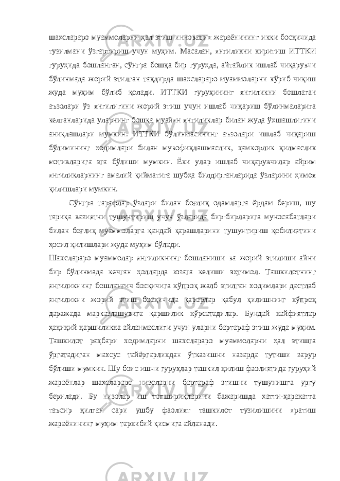 шахслараро муаммоларни ҳал этиш инновация жараёнининг икки босқичида тузилмани ўзгартириш учун муҳим . Масалан , янгиликни киритиш ИТТКИ гуруҳида бошланган , сўнгра бошқа бир гуруҳда , айтайлик ишлаб чиқарувчи бўлинмада жорий этилган тақдирда шахслараро муаммоларни кўриб чиқиш жуда муҳим бўлиб қолади . ИТТКИ гуруҳининг янгиликни бошлаган аъзолари ўз янгилигини жорий этиш учун ишлаб чиқариш бўлинмаларига келганларида уларнинг бошқа муайян янгиликлар билан жуда ўхшашлигини аниқлашлари мумкин . ИТТКИ бўлинмасининг аъзолари ишлаб чиқариш бўлимининг ходимлари билан мувофиқлашмаслик , ҳамкорлик қилмаслик мотивларига эга бўлиши мумкин . Ёки улар ишлаб чиқарувчилар айрим янгиликларнинг амалий қийматига шубҳа билдирганларида ўзларини ҳимоя қилишлари мумкин . Сўнгра тарафлар ўзлари билан боғлиқ одамларга ёрдам бериш , шу тариқа вазиятни тушунтириш учун ўзларида бир - бирларига муносабатлари билан боғлиқ муаммоларга қандай қарашларини тушунтириш қобилиятини ҳосил қилишлари жуда муҳим бўлади . Шахслараро муаммолар янгиликнинг бошланиши ва жорий этилиши айни бир бўлинмада кечган ҳолларда юзага келиши эҳтимол . Ташкилотнинг янгиликнинг бошланғич босқичига кўпроқ жалб этилган ходимлари дастлаб янгиликни жорий этиш босқичида қарорлар қабул қилишнинг кўпроқ даражада марказлашувига қаршилик кўрсатадилар . Бундай кайфиятлар ҳақиқий қаршиликка айланмаслиги учун уларни бартараф этиш жуда муҳим . Ташкилот раҳбари ходимларни шахслараро муаммоларни ҳал этишга ўргатадиган махсус тайёргарликдан ўтказишни назарда тутиши зарур бўлиши мумкин . Шу боис ишчи гуруҳлар ташкил қилиш фаолиятида гуруҳий жараёнлар шахслараро низоларни бартараф этишни тушунишга урғу берилади . Бу низолар иш топшириқларини бажаришда хатти - ҳаракатга таъсир қилган сари ушбу фаолият ташкилот тузилишини яратиш жараёнининг муҳим таркибий қисмига айланади . 