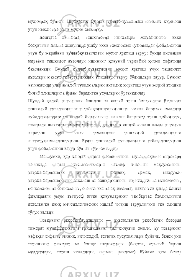 муҳимроқ бўлган . Шубҳасиз , бундай қўллаб - қувватлаш янгилик киритиш учун имкон яратувчи муҳим омилдир . Бошқача айтганда , ташкилотда инновация жараёнининг икки босқичини амалга оширишда ушбу икки томонлама тузилмадан фойдаланиш учун бу жараённи қўллабқувватловчи муҳит яратиш зарур ; бунда иновация жараёни ташкилот аъзолари ишининг қонуний таркибий қисми сифатида баҳоланади . Бундай қўллаб - қувватловчи муҳит яратиш учун ташкилот аъзолари махсус тайёргарликдан ўтишлари зарур бўлишлари зарур . Бунинг натижасида улар амалий тузилмаларни янгилик киритиш учун жорий этишни билиб олишларига ёрдам берадиган усулларни ўрганадилар . Шундай қилиб , янгиликни бошлаш ва жорий этиш босқичлари ўртасида ташкилий тузилмаларнинг табақалаштирилишига имкон берувчи омиллар қуйидагилардир : ташкилий бирликнинг низони бартараф этиш қобилияти , самарали шахслараро муносабатлар , қоидалар ишлаб чиқиш ҳамда янгилик киритиш учун икки томонлама ташкилий тузилмаларни институционаллаштириш . Булар ташкилий тузилмаларни табақалаштириш учун фойдаланиш зарур бўлган тўрт омилдир . Маълумки , ҳар қандай фирма фаолиятининг муваффақияти пировард натижада фирма истеъмолчиларга таклиф этаётган маҳсулотнинг рақобатбардошлик даражасига боғлиқ . Демак , маҳсулот рақобатбардошлигини баҳолаш ва бошқаришнинг иқтисодиёт ва менежмент , психология ва социология , статистика ва эҳтимоллар назарияси ҳамда бошқа фанлардаги умум эътироф этган қонунларнинг чамбарчас боғлиқлигига асосланган аниқ методологиясини ишлаб чиқиш зарурлигини тан олишга тўғри келади . Товарнинг рақобатбардошлиги — ривожланган рақобатли бозорда тижорат муваффақиятига эришишнинг ҳал қилувчи омили . Бу товарнинг нафақат сифати , техник , иқтисодий , эстетик хусусиятлари бўйича , балки уни сотишнинг тижорат ва бошқа шароитлари ( баҳоси , етказиб бериш муддатлари , сотиш каналлари , сервис , реклама ) бўйича ҳам бозор 