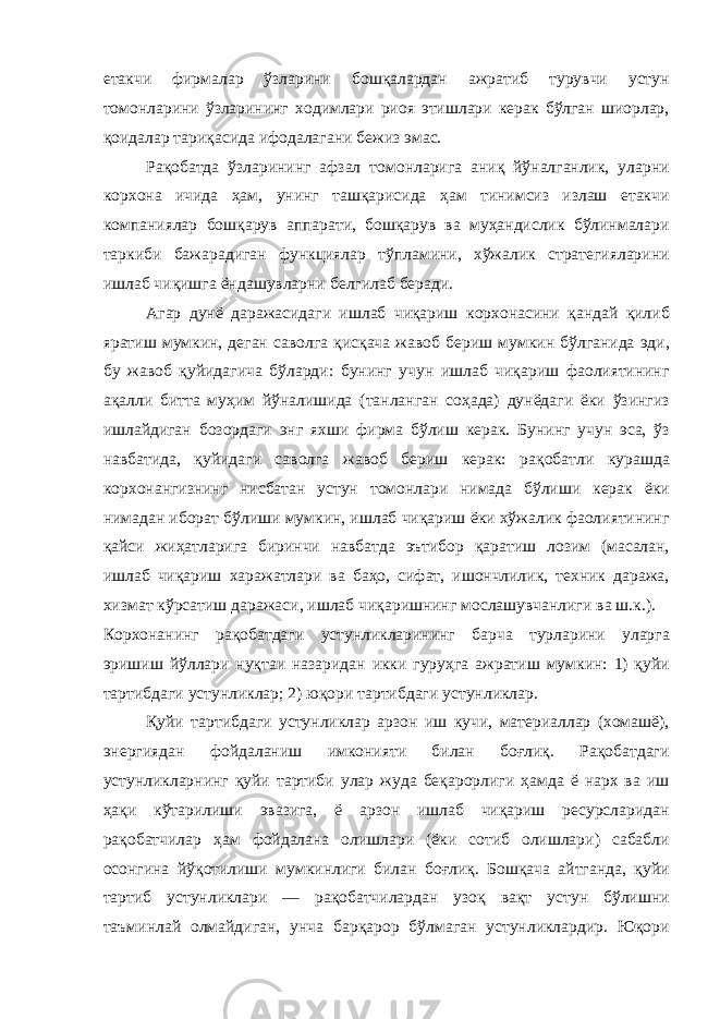 етакчи фирмалар ўзларини бошқалардан ажратиб турувчи устун томонларини ўзларининг ходимлари риоя этишлари керак бўлган шиорлар , қоидалар тариқасида ифодалагани бежиз эмас . Рақобатда ўзларининг афзал томонларига аниқ йўналганлик , уларни корхона ичида ҳам , унинг ташқарисида ҳам тинимсиз излаш етакчи компаниялар бошқарув аппарати , бошқарув ва муҳандислик бўлинмалари таркиби бажарадиган функциялар тўпламини , хўжалик стратегияларини ишлаб чиқишга ёндашувларни белгилаб беради . Агар дунё даражасидаги ишлаб чиқариш корхонасини қандай қилиб яратиш мумкин , деган саволга қисқача жавоб бериш мумкин бўлганида эди , бу жавоб қуйидагича бўларди : бунинг учун ишлаб чиқариш фаолиятининг ақалли битта муҳим йўналишида ( танланган соҳада ) дунёдаги ёки ўзингиз ишлайдиган бозордаги энг яхши фирма бўлиш керак . Бунинг учун эса , ўз навбатида , қуйидаги саволга жавоб бериш керак : рақобатли курашда корхонангизнинг нисбатан устун томонлари нимада бўлиши керак ёки нимадан иборат бўлиши мумкин , ишлаб чиқариш ёки хўжалик фаолиятининг қайси жиҳатларига биринчи навбатда эътибор қаратиш лозим ( масалан , ишлаб чиқариш харажатлари ва баҳо , сифат , ишончлилик , техник даража , хизмат кўрсатиш даражаси , ишлаб чиқаришнинг мослашувчанлиги ва ш . к .). Корхонанинг рақобатдаги устунликларининг барча турларини уларга эришиш йўллари нуқтаи назаридан икки гуруҳга ажратиш мумкин : 1) қуйи тартибдаги устунликлар ; 2) юқори тартибдаги устунликлар . Қуйи тартибдаги устунликлар арзон иш кучи , материаллар ( хомашё ), энергиядан фойдаланиш имконияти билан боғлиқ . Рақобатдаги устунликларнинг қуйи тартиби улар жуда беқарорлиги ҳамда ё нарх ва иш ҳақи кўтарилиши эвазига , ё арзон ишлаб чиқариш ресурсларидан рақобатчилар ҳам фойдалана олишлари ( ёки сотиб олишлари ) сабабли осонгина йўқотилиши мумкинлиги билан боғлиқ . Бошқача айтганда , қуйи тартиб устунликлари — рақобатчилардан узоқ вақт устун бўлишни таъминлай олмайдиган , унча барқарор бўлмаган устунликлардир . Юқори 