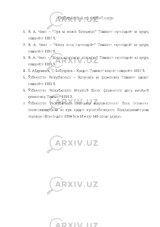 Фойдаланилган адабиётлар : 1. В. А. Чжен – “Пул ва молия бозорлари” Тошкент иқтисодиёт ва ҳуқуқ нашриёти 1997 й. 2. В. А. Чжен – “Бозор очиқ иқтисодиёт” Тошкент иқтисодиёт ва ҳуқуқ нашриёти 1997 й. 3. В. А. Чжен – “Бозор қонунлари асослари” Тошкент иқтисодиёт ва ҳуқуқ нашриёти 1997 й. 4. Ё . Абдуллаев, Т. Бобоқулов – Кредит. Тошкент меҳнат нашриёти 1997 й. 5. Ўзбекистон Республикаси – Қонунлар ва фармонлар Тошкент адолат нашриёти 1993 й. 6. Ўзбекистон Республикаси Маразий банки фаолиятига доир меъ ё рий хужжатлар Тошкент 1996 й. 7. Ўзбекистон Республикаси Вазирлар маҳкамасининг банк тизимини такомиллаштириш ва пул кредит муносабатларини барқарорлаштириш чоралари тўғрисидаги 1994 йил 18 март 146 сонли қарори. 