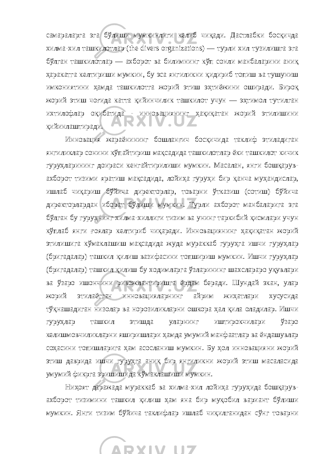 самараларга эга бўлиши мумкинлиги келиб чиқади . Дастлабки босқичда хилма - хил ташкилотлар (the divers organizations) — турли хил тузилишга эга бўлган ташкилотлар — ахборот ва билимнинг кўп сонли манбаларини аниқ ҳаракатга келтириши мумкин , бу эса янгиликни қидириб топиш ва тушуниш имкониятини ҳамда ташкилотга жорий этиш эҳтиёжини оширади . Бироқ жорий этиш чоғида катта қийинчилик ташкилот учун — эҳтимол тутилган ихтилофлар оқибатида - инновациянинг ҳақиқатан жорий этилишини қийинлаштиради . Инновация жараёнининг бошланғич босқичида таклиф этиладиган янгиликлар сонини кўпайтириш мақсадида ташкилотлар ёки ташкилот кичик гуруҳларининг доираси кенгайтирилиши мумкин . Масалан , янги бошқарув - ахборот тизими яратиш мақсадида , лойиҳа гуруҳи бир қанча муҳандислар , ишлаб чиқариш бўйича директорлар , товарни ўтказиш ( сотиш ) бўйича директорлардан иборат бўлиши мумкин . Турли ахборот манбаларига эга бўлган бу гуруҳнинг хилма - хиллиги тизим ва унинг таркибий қисмлари учун кўплаб янги ғоялар келтириб чиқаради . Инновациянинг ҳақиқатан жорий этилишига кўмаклашиш мақсадида жуда мураккаб гуруҳга ишчи гуруҳлар ( бригадалар ) ташкил қилиш вазифасини топшириш мумкин . Ишчи гуруҳлар ( бригадалар ) ташкил қилиш бу ходимларга ўзларининг шахслараро уқувлари ва ўзаро ишончини ривожлантиришга ёрдам беради . Шундай экан , улар жорий этилаётган инновацияларнинг айрим жиҳатлари хусусида тўқнашадиган низолар ва норозиликларни ошкора ҳал қила оладилар . Ишчи гуруҳлар ташкил этишда уларнинг иштирокчилари ўзаро келишмовчиликларни яширишлари ҳамда умумий манфаатлар ва ёндашувлар соҳасини топишларига ҳам асосланиш мумкин . Бу ҳол инновацияни жорий этиш даврида ишчи гуруҳга аниқ бир янгиликни жорий этиш масаласида умумий фикрга эришишида кўмаклашиши мумкин . Ниҳоят даражада мураккаб ва хилма - хил лойиҳа гуруҳида бошқарув - ахборот тизимини ташкил қилиш ҳам яна бир муқобил вариант бўлиши мумкин . Янги тизим бўйича таклифлар ишлаб чиқилганидан сўнг товарни 