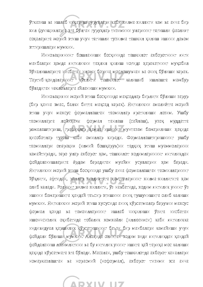 ўтказиш ва ишлаб чиқариш гуруҳлари каби хилма - хиллиги кам ва анча бир хил функцияларга эга бўлган гуруҳлар тизимини уларнинг тегишли фаолият соҳаларига жорий этиш учун тегишли тузилма ташкил қилиш ишини давом эттиришлари мумкин . Инновациянинг бошланиши босқичида ташкилот ахборотнинг янги манбалари ҳамда янгиликни таҳлил қилиш чоғида ҳаракатнинг муқобил йўналишларига нисбатан иложи борича мослашувчан ва очиқ бўлиши керак . Тартиб - қоидаларнинг кўплиги ташкилот келишиб ишлашга мажбур бўладиган чекловларга айланиши мумкин . Инновацияни жорий этиш босқичида мақсадлар бирлиги бўлиши зарур ( бир қанча эмас , балки битта мақсад керак ). Янгиликни амалиётга жорий этиш учун махсус формаллашган таомиллар яратилиши лозим . Ушбу таомилларга лойиҳани формал танлаш ( сайлаш ), узоқ муддатга режалаштириш , графиклар ҳамда ишнинг мунтазам бажарилиши ҳақида ҳисоботлар тузиш каби омиллар киради . Формаллаштиришнинг ушбу таомиллари операция ( илмий бошқарув ) ни тадқиқ этиш муаммоларини камайтиради , зеро улар ахборот ҳам , ташкилот ходимларининг янгиликдан фойдаланишларига ёрдам берадиган муайян усулларни ҳам беради . Янгиликни жорий этиш босқичида ушбу анча формаллашган таомилларнинг йўқлиги , афтидан , роллар зиддиятига ҳам , уларнинг хилма - хиллигига ҳам олиб келади . Ролнинг хилма - хиллиги , ўз навбатида , ходим янгилик унинг ўз ишини бажаришига қандай таъсир этишини аниқ тушунишига олиб келиши мумкин . Янгиликни жорий этиш хусусида аниқ кўрсатмалар берувчи махсус формал қоида ва тамоилларнинг ишлаб чиқилиши ўзига нисбатан ишончсизлик оқибатида тобелик хомхаёли ( иллюзияси ) каби янгиликка индивидуал қаршилик кўрсатишнинг баъзи бир манбалари камайиши учун фойдали бўлиши мумкин . Алоҳида олинган ходим энди янгиликдан қандай фойдаланиш лозимлигини ва бу янгилик унинг ишига қай тариқа мос келиши ҳақида кўрсатмага эга бўлади . Масалан , ушбу ташкилотда ахборот каналлари номарказлашган ва норасмий ( ноформал ), ахборот тизими эса анча 