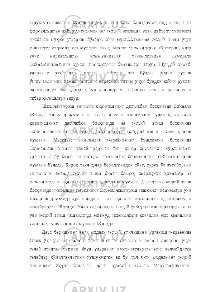 структуралашмаган бўлиши мумкин . Шу боис бошқарувга оид янги , анча формаллашган ахборот тизимининг жорий этилиши эски ахборот тизимига нисбатан муҳим ўзгариш бўлади . Уни муваффақиятли жорий этиш учун ташкилот ходимларига мутлақо аниқ , махсус таомилларни кўрсатиш , улар анча марказлашган коммуникация тизимларидан самарали фойдаланишларини кутаётганликларини билишлари зарур . Шундай қилиб , уларнинг раҳбарлари уларга нисбатан эга бўлган ролни кутиш ўзгарганлигини ҳамда илгариги норасмий тизим учун бундан кейин рухсат олинмаслиги ёки қарор қабул қилишда унга бошқа асосланилмаслигини хабар қилишлари зарур . Шакллантириш янгилик киритишнинг дастлабки босқичида фойдали бўлади . Ушбу дилемманинг кескинлигини юмшатишга уриниб , янгилик киритишнинг дастлабки босқичида ва жорий этиш босқичида формаллаштиришнинг турли даражаларидан фойдаланишни таклиф қилиш мумкин . Масалан , инновация жараёнининг бошланғич босқичида формаллаштиришни камайтирадиган бир қатор операцион кўрсатмалар яратиш ва бу билан инновация таклифлари берилишини рағбатлаштириш мумкин бўлади . Бироқ таклифлар берилганидан сўнг , гуруҳ ўз эътиборини янгиликни амалда жорий этиш билан боғлиқ операцион қоидалар ва таомилларга аниқлик киритишга қаратиши мумкин . Янгиликни жорий этиш босқичида инновация жараёнини формаллаштириш ташкилот ходимлари уни бажариш давомида дуч келадиган ноаниқлик ва можаролар эҳтимоллигини камайтирган бўларди . Улар янгиликдан қандай фойдаланиш кераклигини ва уни жорий этиш ташкилотда мавжуд таомилларга қанчалик мос келишини яхшироқ тушунишлари мумкин бўларди . Дарс беришнинг янги модели жорий этилишини ўрганиш жараёнида Gross ўқитувчилар ролни бажаришнинг янгиликни амалга ошириш учун талаб этилган типини ёхуд уларнинг имкониятларига мос келмайдиган талаблар қўйилганлигини тушунмаган ва бу ҳол янги моделнинг жорий этилишига ёрдам бермаган , деган хулосага келган . Марказлашувнинг 