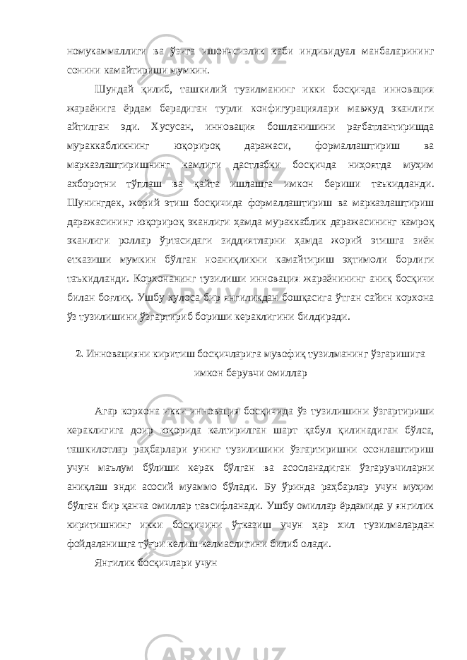 номукаммаллиги ва ўзига ишончсизлик каби индивидуал манбаларининг сонини камайтириши мумкин . Шундай қилиб , ташкилий тузилманинг икки босқичда инновация жараёнига ёрдам берадиган турли конфигурациялари мавжуд эканлиги айтилган эди . Хусусан , инновация бошланишини рағбатлантиришда мураккабликнинг юқорироқ даражаси , формаллаштириш ва марказлаштиришнинг камлиги дастлабки босқичда ниҳоятда муҳим ахборотни тўплаш ва қайта ишлашга имкон бериши таъкидланди . Шунингдек , жорий этиш босқичида формаллаштириш ва марказлаштириш даражасининг юқорироқ эканлиги ҳамда мураккаблик даражасининг камроқ эканлиги роллар ўртасидаги зиддиятларни ҳамда жорий этишга зиён етказиши мумкин бўлган ноаниқликни камайтириш эҳтимоли борлиги таъкидланди . Корхонанинг тузилиши инновация жараёнининг аниқ босқичи билан боғлиқ . Ушбу хулоса бир янгиликдан бошқасига ўтган сайин корхона ўз тузилишини ўзгартириб бориши кераклигини билдиради . 2. Инновацияни киритиш босқичларига мувофиқ тузилманинг ўзгаришига имкон берувчи омиллар Агар корхона икки инновация босқичида ўз тузилишини ўзгартириши кераклигига доир юқорида келтирилган шарт қабул қилинадиган бўлса , ташкилотлар раҳбарлари унинг тузилишини ўзгартиришни осонлаштириш учун маълум бўлиши керак бўлган ва асосланадиган ўзгарувчиларни аниқлаш энди асосий муаммо бўлади . Бу ўринда раҳбарлар учун муҳим бўлган бир қанча омиллар тавсифланади . Ушбу омиллар ёрдамида у янгилик киритишнинг икки босқичини ўтказиш учун ҳар хил тузилмалардан фойдаланишга тўғри келиш - келмаслигини билиб олади . Янгилик босқичлари учун 