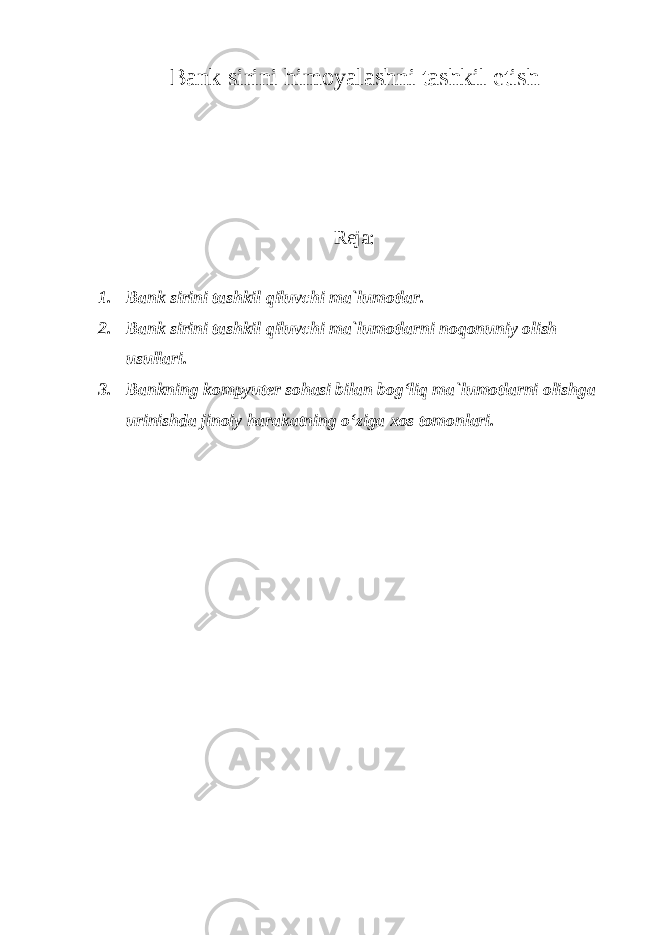 Bank sirini himoyalashni tashkil etish Reja: 1. Bank sirini tashkil qiluvchi ma`lumotlar. 2. Bank sirini tashkil qiluvchi ma`lumotlarni noqonuniy olish usullari. 3. Bankning kompyuter sohasi bilan bog‘liq ma`lumotlarni olishga urinishda jinoiy harakatning o‘ziga xos tomonlari . 