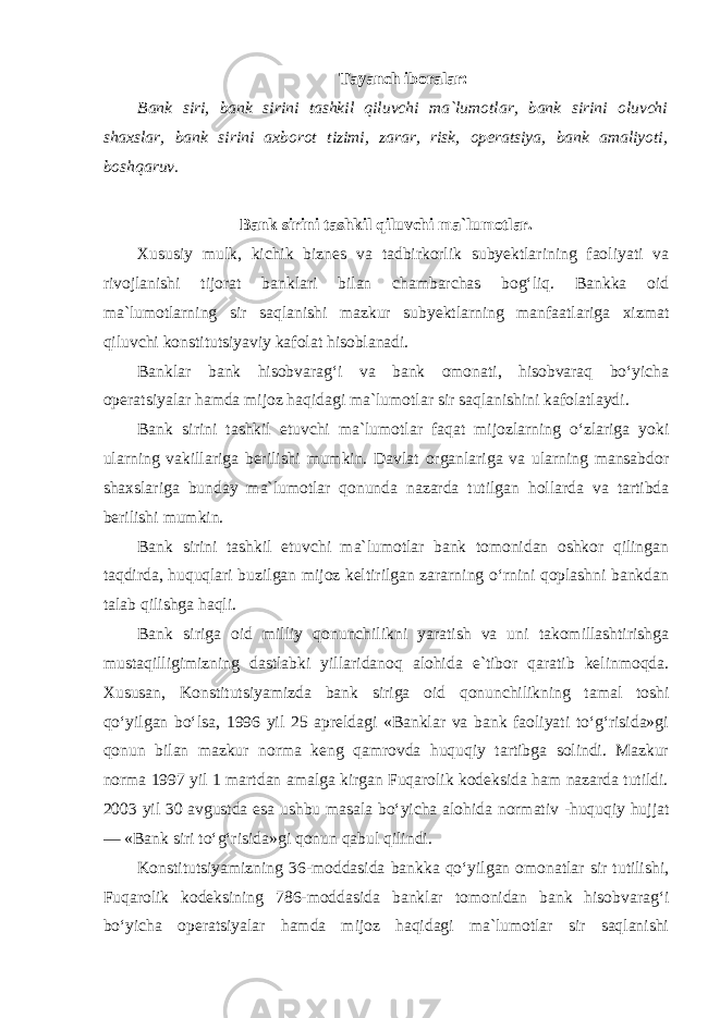 Tayanch iboralar: Bank siri, bank sirini tashkil qiluvchi ma`lumotlar, bank sirini oluvchi shaxslar, bank sirini axborot tizimi, zarar, risk, operatsiya, bank amaliyoti, boshqaruv. Bank sirini tashkil qiluvchi ma`lumotlar. Xususiy mulk, kichik biznes va tadbirkorlik subyektlarining faoliyati va rivojlanishi tijorat banklari bilan chambarchas bog‘liq. Bankka oid ma`lumotlarning sir saqlanishi mazkur subyektlarning manfaatlariga xizmat qiluvchi konstitutsiyaviy kafolat hisoblanadi. Banklar bank hisobvarag‘i va bank omonati, hisobvaraq bo‘yicha operatsiyalar hamda mijoz haqidagi ma`lumotlar sir saqlanishini kafolatlaydi. Bank sirini tashkil etuvchi ma`lumotlar faqat mijozlarning o‘zlariga yoki ularning vakillariga berilishi mumkin. Davlat organlariga va ularning mansabdor shaxslariga bunday ma`lumotlar qonunda nazarda tutilgan hollarda va tartibda berilishi mumkin. Bank sirini tashkil etuvchi ma`lumotlar bank tomonidan oshkor qilingan taqdirda, huquqlari buzilgan mijoz keltirilgan zararning o‘rnini qoplashni bankdan talab qilishga haqli. Bank siriga oid milliy qonunchilikni yaratish va uni takomillashtirishga mustaqilligimizning dastlabki yillaridanoq alohida e`tibor qaratib kelinmoqda. Xususan, Konstitutsiyamizda bank siriga oid qonunchilikning tamal toshi qo‘yilgan bo‘lsa, 1996 yil 25 apreldagi «Banklar va bank faoliyati to‘g‘risida»gi qonun bilan mazkur norma keng qamrovda huquqiy tartibga solindi. Mazkur norma 1997 yil 1 martdan amalga kirgan Fuqarolik kodeksida ham nazarda tutildi. 2003 yil 30 avgustda esa ushbu masala bo‘yicha alohida normativ -huquqiy hujjat — «Bank siri to‘g‘risida»gi qonun qabul qilindi. Konstitutsiyamizning 36-moddasida bankka qo‘yilgan omonatlar sir tutilishi, Fuqarolik kodeksining 786-moddasida banklar tomonidan bank hisobvarag‘i bo‘yicha operatsiyalar hamda mijoz haqidagi ma`lumotlar sir saqlanishi 