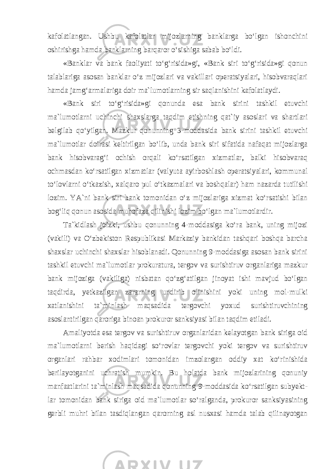 kafolatlangan. Ushbu kafolatlar mijozlarning banklarga bo‘lgan ishonchini oshirishga hamda banklarning barqaror o‘sishiga sabab bo‘ldi. «Banklar va bank faoliyati to‘g‘risida»gi, «Bank siri to‘g‘risida»gi qonun talablariga asosan banklar o‘z mijozlari va vakillari operatsiyalari, hisobvaraqlari hamda jamg‘armalariga doir ma`lumotlarning sir saqlanishini kafolatlaydi. «Bank siri to‘g‘risida»gi qonunda esa bank sirini tashkil etuvchi ma`lumotlarni uchinchi shaxslarga taqdim etishning qat`iy asoslari va shartlari belgilab qo‘yilgan. Mazkur qonunning 3-moddasida bank sirini tashkil etuvchi ma`lumotlar doirasi keltirilgan bo‘lib, unda bank siri sifatida nafaqat mijozlarga bank hisobvarag‘i ochish orqali ko‘rsatilgan xizmatlar, balki hisobvaraq ochmasdan ko‘rsatilgan xizmatlar (valyuta ayirboshlash operatsiyalari, kommunal to‘lovlarni o‘tkazish, xalqaro pul o‘tkazmalari va boshqalar) ham nazarda tutilishi lozim. YA`ni bank siri bank tomonidan o‘z mijozlariga xizmat ko‘rsatishi bilan bog‘liq qonun asosida muhofaza qilinishi lozim bo‘lgan ma`lumotlardir . Ta`kidlash joizki, ushbu qonunning 4-moddasiga ko‘ra bank, uning mijozi (vakili) va O‘zbekiston Respublikasi Markaziy bankidan tashqari boshqa barcha shaxslar uchinchi shaxslar hisoblanadi. Qonunning 9-moddasiga asosan bank sirini tashkil etuvchi ma`lumotlar prokuratura, tergov va surishtiruv organlariga mazkur bank mijoziga (vakiliga) nisbatan qo‘zg‘atilgan jinoyat ishi mavjud bo‘lgan taqdirda, yetkazilgan zararning undirib olinishini yoki uning mol-mulki xatlanishini ta`minlash maqsadida tergovchi yoxud surishtiruvchining asoslantirilgan qaroriga binoan prokuror sanksiyasi bilan taqdim etiladi. Amaliyotda esa tergov va surishtiruv organlaridan kelayotgan bank siriga oid ma`lumotlarni berish haqidagi so‘rovlar tergovchi yoki tergov va surishtiruv organlari rahbar xodimlari tomonidan imzolangan oddiy xat ko‘rinishida berilayotganini uchratish mumkin. Bu holatda bank mijozlarining qonuniy manfaatlarini ta`minlash maqsadida qonunning 9-moddasida ko‘rsatilgan subyekt- lar tomonidan bank siriga oid ma`lumotlar so‘ralganda, prokuror sanksiyasining gerbli muhri bilan tasdiqlangan qarorning asl nusxasi hamda talab qilinayotgan 