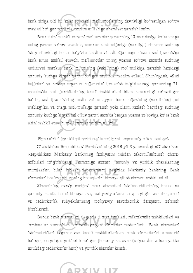 bank siriga oid hujjatlar ro‘yxati, ma`lumotlarning davriyligi ko‘rsatilgan so‘rov mavjud bo‘lgan taqdirda, taqdim etilishiga ahamiyat qaratish lozim. Bank sirini tashkil etuvchi ma`lumotlar qonunning 10-moddasiga ko‘ra sudga uning yozma so‘rovi asosida, mazkur bank mijoziga (vakiliga) nisbatan sudning ish yurituvidagi ishlar bo‘yicha taqdim etiladi. Qonunga binoan sud ijrochisiga bank sirini tashkil etuvchi ma`lumotlar uning yozma so‘rovi asosida sudning undiruvni mazkur bank mijozining (vakilining) mol-mulkiga qaratish haqidagi qonuniy kuchga kirgan qarori bo‘lgan taqdirda, taqdim etiladi. Shuningdek, «Sud hujjatlari va boshqa organlar hujjatlarini ijro etish to‘g‘risida»gi qonunning 21- moddasida sud ijrochilarining kredit tashkilotlari bilan hamkorligi ko‘rsatilgan bo‘lib, sud ijrochisining undiruvni muayyan bank mijozining (vakilining) pul mablag‘lari va o‘zga mol-mulkiga qaratish yoki ularni xatlash haqidagi sudning qonuniy kuchga kirgan hal qiluv qarori asosida bergan yozma so‘roviga ko‘ra bank sirini tashkil etuvchi ma`lumotlar taqdim etiladi. Bank sirini tashkil qiluvchi ma`lumotlarni noqonuniy olish usullari. O‘zbekiston Respublikasi Prezidentining 2018 yil 9 yanvardagi «O‘zbekiston Respublikasi Markaziy bankining faoliyatini tubdan takomillashtirish chora- tadbirlari to‘g‘risida»gi Farmoniga asosan jismoniy va yuridik shaxslarning murojaatlari bilan ishlash departamenti negizida Markaziy bankning Bank xizmatlari iste`molchilarining huquqlarini himoya qilish xizmati tashkil etildi. Xizmatning asosiy vazifasi bank xizmatlari iste`molchilarining huquq va qonuniy manfaatlarini himoyalash, moliyaviy xizmatlar qulayligini oshirish, aholi va tadbirkorlik subyektlarining moliyaviy savodxonlik darajasini oshirish hisoblanadi. Bunda bank xizmatlari deganda tijorat banklari, mikrokredit tashkilotlari va lombardlar tomonidan ko‘rsatilayotgan xizmatlar tushuniladi. Bank xizmatlari iste`molchilari deganda esa kredit tashkilotlaridan bank xizmatlarini olmoqchi bo‘lgan, olayotgan yoki olib bo‘lgan jismoniy shaxslar (ro‘yxatdan o‘tgan yakka tartibdagi tadbirkorlar ham) va yuridik shaxslar kiradi. 