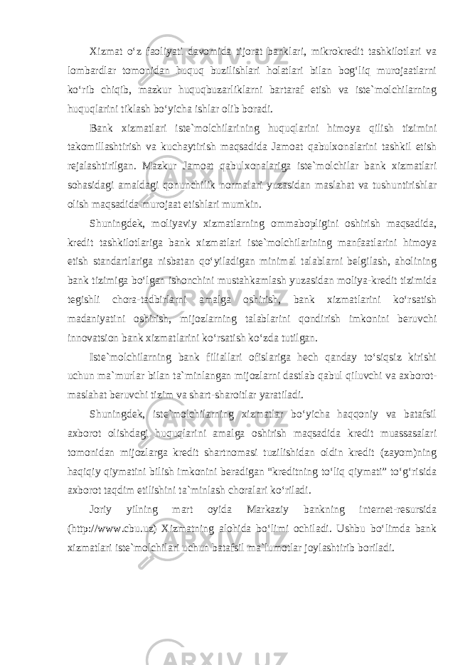 Xizmat o‘z faoliyati davomida tijorat banklari, mikrokredit tashkilotlari va lombardlar tomonidan huquq buzilishlari holatlari bilan bog‘liq murojaatlarni ko‘rib chiqib, mazkur huquqbuzarliklarni bartaraf etish va iste`molchilarning huquqlarini tiklash bo‘yicha ishlar olib boradi. Bank xizmatlari iste`molchilarining huquqlarini himoya qilish tizimini takomillashtirish va kuchaytirish maqsadida Jamoat qabulxonalarini tashkil etish rejalashtirilgan. Mazkur Jamoat qabulxonalariga iste`molchilar bank xizmatlari sohasidagi amaldagi qonunchilik normalari yuzasidan maslahat va tushuntirishlar olish maqsadida murojaat etishlari mumkin. Shuningdek, moliyaviy xizmatlarning ommabopligini oshirish maqsadida, kredit tashkilotlariga bank xizmatlari iste`molchilarining manfaatlarini himoya etish standartlariga nisbatan qo‘yiladigan minimal talablarni belgilash, aholining bank tizimiga bo‘lgan ishonchini mustahkamlash yuzasidan moliya-kredit tizimida tegishli chora-tadbirlarni amalga oshirish, bank xizmatlarini ko‘rsatish madaniyatini oshirish, mijozlarning talablarini qondirish imkonini beruvchi innovatsion bank xizmatlarini ko‘rsatish ko‘zda tutilgan. Iste`molchilarning bank filiallari ofislariga hech qanday to‘siqsiz kirishi uchun ma`murlar bilan ta`minlangan mijozlarni dastlab qabul qiluvchi va axborot- maslahat beruvchi tizim va shart-sharoitlar yaratiladi. Shuningdek, iste`molchilarning xizmatlar bo‘yicha haqqoniy va batafsil axborot olishdagi huquqlarini amalga oshirish maqsadida kredit muassasalari tomonidan mijozlarga kredit shartnomasi tuzilishidan oldin kredit (zayom)ning haqiqiy qiymatini bilish imkonini beradigan “kreditning to‘liq qiymati” to‘g‘risida axborot taqdim etilishini ta`minlash choralari ko‘riladi. Joriy yilning mart oyida Markaziy bankning internet-resursida (http://www.cbu.uz) Xizmatning alohida bo‘limi ochiladi. Ushbu bo‘limda bank xizmatlari iste`molchilari uchun batafsil ma`lumotlar joylashtirib boriladi. 