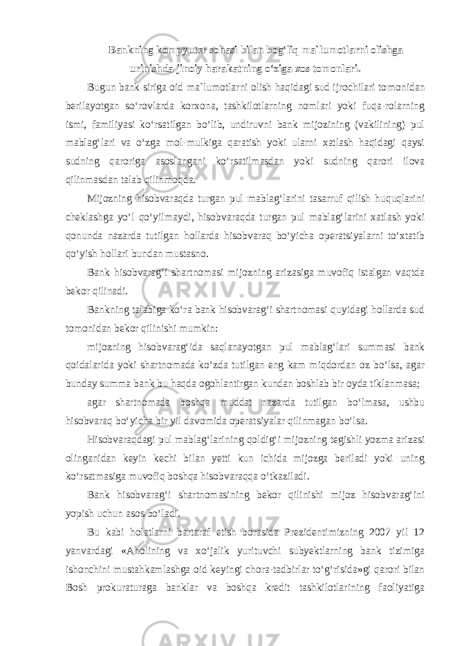 Bankning kompyuter sohasi bilan bog‘liq ma`lumotlarni olishga urinishda jinoiy harakatning o‘ziga xos tomonlari. Bugun bank siriga oid ma`lumotlarni olish haqidagi sud ijrochilari to monidan berilayotgan so‘rovlarda korxona, tashkilotlarning nomlari yoki fuqa-rolarning ismi, familiyasi ko‘rsatilgan bo‘lib, undiruvni bank mijozining (vakilining) pul mablag‘lari va o‘zga mol-mulkiga qaratish yoki ularni xatlash haqidagi qaysi sudning qaroriga asoslangani ko‘rsatilmasdan yoki sudning qarori ilova qilinmasdan talab qilinmoqda. Mijozning hisobvaraqda turgan pul mablag‘larini tasarruf qilish huquqlarini cheklashga yo‘l qo‘yilmaydi, hisobvaraqda turgan pul mablag‘larini xatlash yoki qonunda nazarda tutilgan hollarda hisobvaraq bo‘yicha operatsiyalarni to‘xtatib qo‘yish hollari bundan mustasno. Bank hisobvarag‘i shartnomasi mijozning arizasiga muvofiq istalgan vaqtda bekor qilinadi. Bankning talabiga ko‘ra bank hisobvarag‘i shartnomasi quyidagi hollarda sud tomonidan bekor qilinishi mumkin: mijozning hisobvarag‘ida saqlanayotgan pul mablag‘lari summasi bank qoidalarida yoki shartnomada ko‘zda tutilgan eng kam miqdordan oz bo‘lsa, agar bunday summa bank bu haqda ogohlantirgan kundan boshlab bir oyda tiklanmasa; agar shartnomada boshqa muddat nazarda tutilgan bo‘lmasa, ushbu hisobvaraq bo‘yicha bir yil davomida operatsiyalar qilinmagan bo‘lsa. Hisobvaraqdagi pul mablag‘larining qoldig‘i mijozning tegishli yozma arizasi olinganidan keyin kechi bilan yetti kun ichida mijozga beriladi yoki uning ko‘rsatmasiga muvofiq boshqa hisobvaraqqa o‘tkaziladi. Bank hisobvarag‘i shartnomasining bekor qilinishi mijoz hisobvarag‘ini yopish uchun asos bo‘ladi. Bu kabi holatlarni bartaraf etish borasida Prezidentimizning 2007 yil 12 yanvardagi «Aholining va xo‘jalik yurituvchi subyektlarning bank tizimiga ishonchini mustahkamlashga oid keyingi chora-tadbirlar to‘g‘risida»gi qarori bilan Bosh prokuraturaga banklar va boshqa kredit tashkilotlarining faoliyatiga 