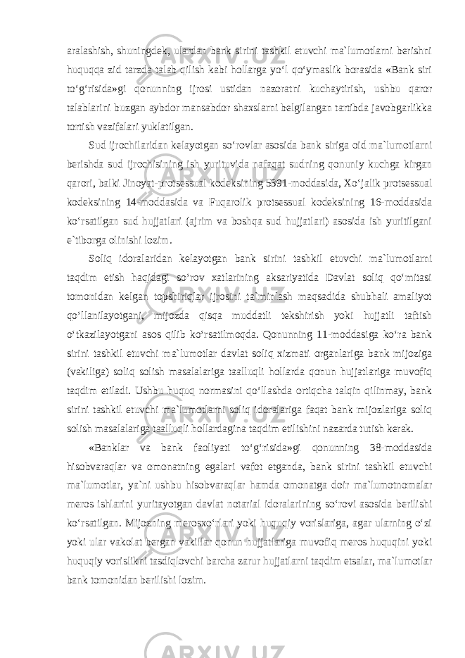 aralashish, shuningdek, ulardan bank sirini tashkil etuvchi ma`lumotlarni berishni huquqqa zid tarzda talab qilish kabi hollarga yo‘l qo‘ymaslik borasida «Bank siri to‘g‘risida»gi qonunning ijrosi ustidan nazoratni kuchaytirish, ushbu qaror talablarini buzgan aybdor mansabdor shaxslarni belgilangan tartibda javobgarlikka tortish vazifalari yuklatilgan. Sud ijrochilaridan kelayotgan so‘rovlar asosida bank siriga oid ma`lumotlarni berishda sud ijrochisining ish yurituvida nafaqat sudning qonuniy kuchga kirgan qarori, balki Jinoyat-protsessual kodeksining 5391-moddasida, Xo‘jalik protsessual kodeksining 14-moddasida va Fuqarolik protsessual kodeksining 16-moddasida ko‘rsatilgan sud hujjatlari (ajrim va boshqa sud hujjatlari) asosida ish yuritilgani e`tiborga olinishi lozim. Soliq idoralaridan kelayotgan bank sirini tashkil etuvchi ma`lumotlarni taqdim etish haqidagi so‘rov xatlarining aksariyatida Davlat soliq qo‘mitasi tomonidan kelgan topshiriqlar ijrosini ta`minlash maqsadida shubhali amaliyot qo‘llanilayotgani, mijozda qisqa muddatli tekshirish yoki hujjatli taftish o‘tkazilayotgani asos qilib ko‘rsatilmoqda. Qonunning 11-moddasiga ko‘ra bank siri ni tashkil etuvchi ma`lumotlar davlat soliq xizmati organlariga bank mijoziga (vakiliga) soliq solish masalalariga taalluqli hollarda qonun hujjatlariga muvofiq taqdim etiladi. Ushbu huquq normasini qo‘llashda ortiqcha talqin qilinmay, bank sirini tashkil etuvchi ma`lumotlarni soliq idoralariga faqat bank mijozlariga soliq solish masalalariga taalluqli hollardagina taqdim etilishini nazarda tutish kerak. «Banklar va bank faoliyati to‘g‘risida»gi qonunning 38-moddasida hisobvaraqlar va omonatning egalari vafot etganda, bank sirini tashkil etuvchi ma`lumotlar, ya`ni ushbu hisobvaraqlar hamda omonatga doir ma`lumotnomalar meros ishlarini yuritayotgan davlat notarial idoralarining so‘rovi asosida berilishi ko‘rsatilgan. Mijozning merosxo‘rlari yoki huquqiy vorislariga, agar ularning o‘zi yoki ular vakolat bergan vakillar qonun hujjatlariga muvofiq meros huquqini yoki huquqiy vorislikni tasdiqlovchi barcha zarur hujjatlarni taqdim etsalar, ma`lumotlar bank tomonidan berilishi lozim. 