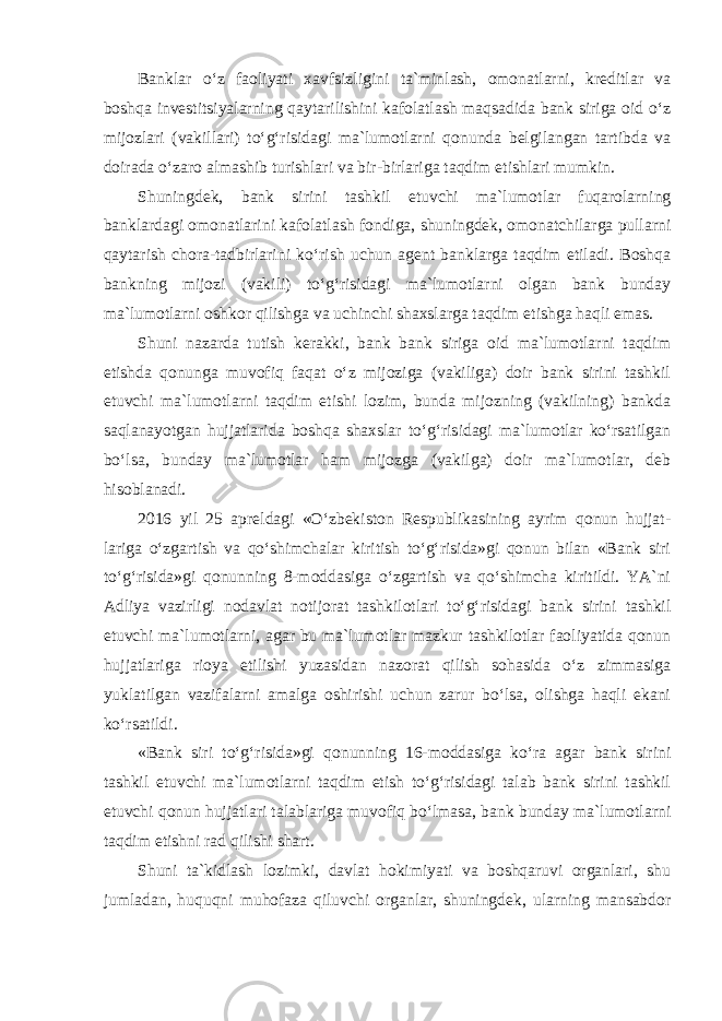 Banklar o‘z faoliyati xavfsizligini ta`minlash, omonatlarni, kreditlar va boshqa investitsiyalarning qaytarilishini kafolatlash maqsadida bank siriga oid o‘z mijozlari (vakillari) to‘g‘risidagi ma`lumotlarni qonunda belgilangan tartibda va doirada o‘zaro almashib turishlari va bir-birlariga taqdim etishlari mumkin. Shuningdek, bank sirini tashkil etuvchi ma`lumotlar fuqarolarning banklardagi omonatlarini kafolatlash fondiga, shuningdek, omonatchilarga pullarni qaytarish chora-tadbirlarini ko‘rish uchun agent banklarga taqdim etiladi. Boshqa bankning mijozi (vakili) to‘g‘risidagi ma`lumotlarni olgan bank bunday ma`lumotlarni oshkor qilishga va uchinchi shaxslarga taqdim etishga haqli emas. Shuni nazarda tutish kerakki, bank bank siriga oid ma`lumotlarni taqdim etishda qonunga muvofiq faqat o‘z mijoziga (vakiliga) doir bank sirini tashkil etuvchi ma`lumotlarni taqdim etishi lozim, bunda mijozning (vakilning) bankda saqlanayotgan hujjatlarida boshqa shaxslar to‘g‘risidagi ma`lumotlar ko‘rsatilgan bo‘lsa, bunday ma`lumotlar ham mijozga (vakilga) doir ma`lumotlar, deb hisoblanadi. 2016 yil 25 apreldagi «O‘zbekiston Respublikasining ayrim qonun hujjat- lariga o‘zgartish va qo‘shimchalar kiritish to‘g‘risida»gi qonun bilan «Bank siri to‘g‘risida»gi qonunning 8-moddasiga o‘zgartish va qo‘shimcha kiritildi. YA`ni Adliya vazirligi nodavlat notijorat tashkilotlari to‘g‘risidagi bank sirini tashkil etuvchi ma`lumotlarni, agar bu ma`lumotlar mazkur tashkilotlar faoliyatida qonun hujjatlariga rioya etilishi yuzasidan nazorat qilish sohasida o‘z zimmasiga yuklatilgan vazifalarni amalga oshirishi uchun zarur bo‘lsa, olishga haqli ekani ko‘rsatildi. «Bank siri to‘g‘risida»gi qonunning 16-moddasiga ko‘ra agar bank sirini tashkil etuvchi ma`lumotlarni taqdim etish to‘g‘risidagi talab bank sirini tashkil etuvchi qonun hujjatlari talablariga muvofiq bo‘lmasa, bank bunday ma`lumotlarni taqdim etishni rad qilishi shart. Shuni ta`kidlash lozimki, davlat hokimiyati va boshqaruvi organlari, shu jumladan, huquqni muhofaza qiluvchi organlar, shuningdek, ularning mansabdor 