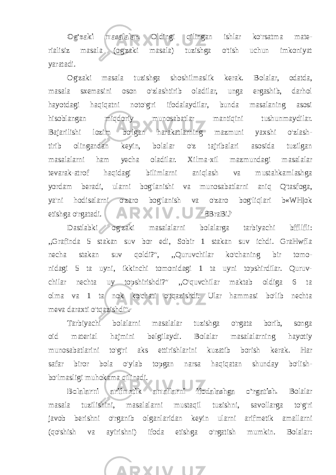 Og&#39;zaki masalalar. Oldingi qilingan ishlar ko&#39;rsatma mate- rialisiz masala (og&#39;zaki masala) tuzishga o&#39;tish uchun imkoniyat yaratadi. Og&#39;zaki masala tuzishga shoshilmaslik kerak. Bolalar, odatda, masala sxemasini oson o&#39;zlashtirib oladilar, unga ergashib, darhol hayotdagi haqiqatni noto&#39;g&#39;ri ifodalaydilar, bunda masalaning asosi hisoblangan miqdoriy munosabatlar mantiqini tushunmaydilar. Bajarilishi lozim bo&#39;lgan harakatlarning mazmuni yaxshi o&#39;zlash- tirib olingandan keyin, bolalar o&#39;z tajribalari asosida tuzilgan masalalarni ham yecha oladilar. Xilma-xil mazmundagi masalalar tevarak-atrof haqidagi bilimlarni aniqlash va mustahkamlashga yordam beradi, ularni bog&#39;lanishi va munosabatlarni aniq Q&#39;tasfoga, ya&#39;ni hodisalarni o&#39;zaro bog&#39;lanish va o&#39;zaro bog&#39;liqlari b«WH|ok etishga o&#39;rgatadi. &#39; 8BraBiJ&#39; Dastlabki og&#39;zaki masalalarni bolalarga tarbiyachi bffllfli: ,,Grafinda 5 stakan suv bor edi, Sobir 1 stakan suv ichdi. GraHwfla necha stakan suv qoldi?&#34;, ,,Quruvchilar ko&#39;chaning bir tomo- nidagi 5 ta uyni, ikkinchi tomonidagi 1 ta uyni topshirdilar. Quruv- chilar nechta uy topshirishdi?&#34; ,,O&#39;quvchilar maktab oldiga 6 ta olma va 1 ta nok ko&#39;chati o&#39;tqazishdi. Ular hammasi bo&#39;lib nechta meva daraxti o&#39;tqazishdi&#34;. Tarbiyachi bolalarni masalalar tuzishga o&#39;rgata borib, songa oid material hajmini belgilaydi. Bolalar masalalarning hayotiy munosabatlarini to&#39;g&#39;ri aks ettirishlarini kuzatib borish kerak. Har safar biror bola o&#39;ylab topgan narsa haqiqatan shunday bo&#39;lish- bo&#39;lmasligi muhokama qilinadi. Bolalarni arifmetik amallarni ifodalashga o&#39;rgatish. Bolalar masala tuzilishini, masalalarni mustaqil tuzishni, savollarga to&#39;g&#39;ri javob berishni o&#39;rganib olganlaridan keyin ularni arifmetik amallarni (qo&#39;shish va ayirishni) ifoda etishga o&#39;rgatish mumkin. Bolalar: 