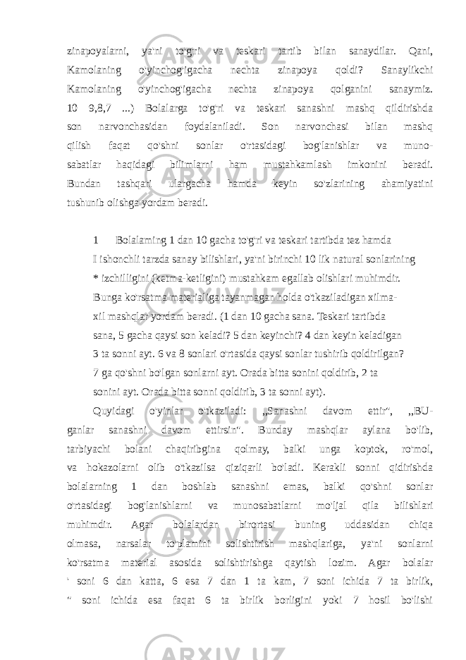 zinapoyalarni, ya&#39;ni to&#39;g&#39;ri va teskari tartib bilan sanaydilar. Qani, Kamolaning o&#39;yinchog&#39;igacha nechta zinapoya qoldi? Sanaylikchi Kamolaning o&#39;yinchog&#39;igacha nechta zinapoya qolganini sanaymiz. 10 9,8,7 ...) Bolalarga to&#39;g&#39;ri va teskari sanashni mashq qildirishda son narvonchasidan foydalaniladi. Son narvonchasi bilan mashq qilish faqat qo&#39;shni sonlar o&#39;rtasidagi bog&#39;lanishlar va muno- sabatlar haqidagi bilimlarni ham mustahkamlash imkonini beradi. Bundan tashqari ulargacha hamda keyin so&#39;zlarining ahamiyatini tushunib olishga yordam beradi. 1 Bolalaming 1 dan 10 gacha to&#39;g&#39;ri va teskari tartibda tez hamda I ishonchli tarzda sanay bilishlari, ya&#39;ni birinchi 10 lik natural sonlarining * izchilligini (ketma-ketligini) mustahkam egallab olishlari muhimdir. Bunga ko&#39;rsatma materialiga tayanmagan holda o&#39;tkaziladigan xilma- xil mashqlar yordam beradi. (1 dan 10 gacha sana. Teskari tartibda sana, 5 gacha qaysi son keladi? 5 dan keyinchi? 4 dan keyin keladigan 3 ta sonni ayt. 6 va 8 sonlari o&#39;rtasida qaysi sonlar tushirib qoldirilgan? 7 ga qo&#39;shni bo&#39;lgan sonlarni ayt. Orada bitta sonini qoldirib, 2 ta sonini ayt. Orada bitta sonni qoldirib, 3 ta sonni ayt). Quyidagi o&#39;yinlar o&#39;tkaziladi: ,,Sanashni davom ettir&#34;, ,,BU- ganlar sanashni davom ettirsin&#34;. Bunday mashqlar aylana bo&#39;lib, tarbiyachi bolani chaqiribgina qolmay, balki unga koptok, ro&#39;mol, va hokazolarni olib o&#39;tkazilsa qiziqarli bo&#39;ladi. Kerakli sonni qidirishda bolalarning 1 dan boshlab sanashni emas, balki qo&#39;shni sonlar o&#39;rtasidagi bog&#39;lanishlarni va munosabatlarni mo&#39;ljal qila bilishlari muhimdir. Agar bolalardan birortasi buning uddasidan chiqa olmasa, narsalar to&#39;plamini solishtirish mashqlariga, ya&#39;ni sonlarni ko&#39;rsatma material asosida solishtirishga qaytish lozim. Agar bolalar &#39; soni 6 dan katta, 6 esa 7 dan 1 ta kam, 7 soni ichida 7 ta birlik, &#34; soni ichida esa faqat 6 ta birlik borligini yoki 7 hosil bo&#39;lishi 