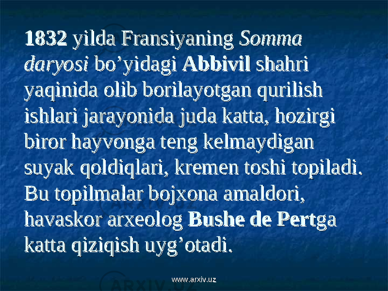 1832 1832 yilda Fransiyaning yilda Fransiyaning Somma Somma daryosidaryosi bo’yidagi bo’yidagi Abbivil Abbivil shahri shahri yaqinida olib borilayotgan qurilish yaqinida olib borilayotgan qurilish ishlari jarayonida juda katta, hozirgi ishlari jarayonida juda katta, hozirgi biror hayvonga teng kelmaydigan biror hayvonga teng kelmaydigan suyak qoldiqlari, kremen toshi topiladi. suyak qoldiqlari, kremen toshi topiladi. Bu topilmalar bojxona amaldori, Bu topilmalar bojxona amaldori, havaskor arxeolog havaskor arxeolog Bushe de PertBushe de Pert ga ga katta qiziqish uyg’otadi.katta qiziqish uyg’otadi. www.arxiv.uzwww.arxiv.uz 