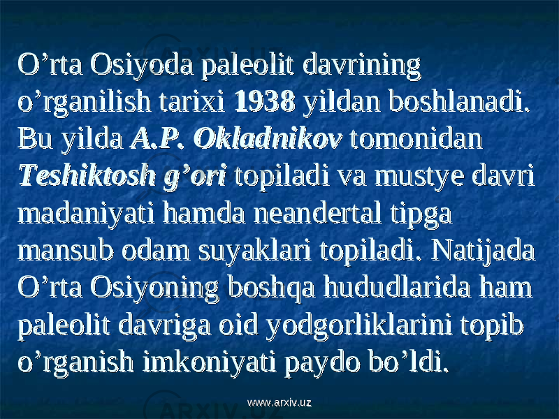 O’rta Osiyoda paleolit davrining O’rta Osiyoda paleolit davrining o’rganilish tarixi o’rganilish tarixi 19381938 yildan boshlanadi. yildan boshlanadi. Bu yilda Bu yilda A.P. OkladnikovA.P. Okladnikov tomonidan tomonidan Teshiktosh g’oriTeshiktosh g’ori topiladi va mustye davri topiladi va mustye davri madaniyati hamda neandertal tipga madaniyati hamda neandertal tipga mansub odam suyaklari topiladi. mansub odam suyaklari topiladi. Natijada Natijada O’rta Osiyoning boshqa hududlarida ham O’rta Osiyoning boshqa hududlarida ham paleolit davriga oid yodgorliklarini topib paleolit davriga oid yodgorliklarini topib o’rganish imkoniyati paydo bo’ldi.o’rganish imkoniyati paydo bo’ldi. www.arxiv.uzwww.arxiv.uz 